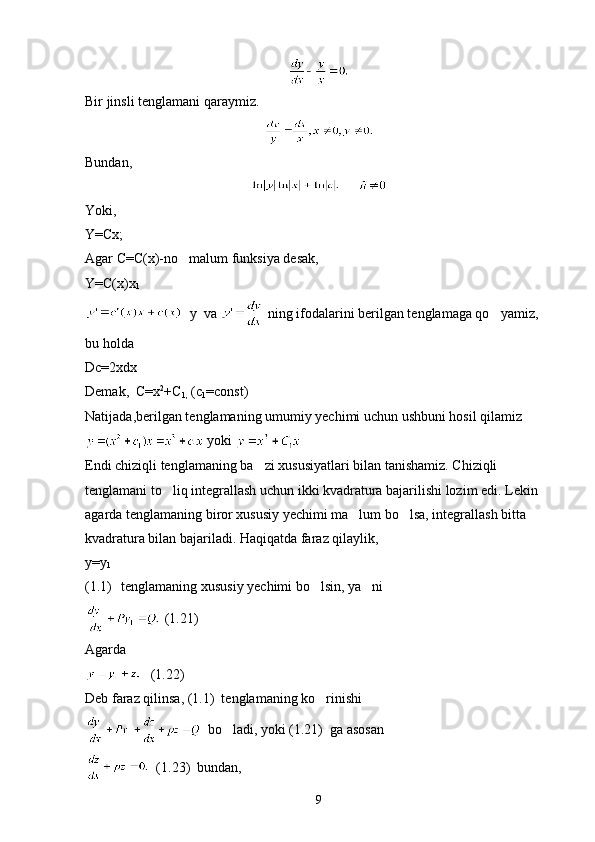 Bir jinsli tenglamani qaraymiz.
Bundan,
     
Yoki,
Y=Cx;
Agar C=C(x)-no malum funksiya desak,
Y=C(x)x
1
  y  va   ning ifodalarini berilgan tenglamaga qo yamiz, 	

bu holda
Dc=2xdx
Demak,  C=x 2
+C
1,  (c
1 =const)
Natijada,berilgan tenglamaning umumiy yechimi uchun ushbuni hosil qilamiz
 yoki 
Endi chiziqli tenglamaning ba zi xususiyatlari bilan tanishamiz. Chiziqli 	

tenglamani to liq integrallash uchun ikki kvadratura bajarilishi lozim edi. Lekin 	

agarda tenglamaning biror xususiy yechimi ma lum bo lsa, integrallash bitta 	
 
kvadratura bilan bajariladi. Haqiqatda faraz qilaylik,
y=y
1
(1.1) tenglamaning xususiy yechimi bo lsin, ya ni	
 
 (1.21)
Agarda
   (1.22)
Deb faraz qilinsa, (1.1)  tenglamaning ko rinishi

  bo ladi, yoki (1.21)  ga asosan	

  (1.23)  bundan,
9 