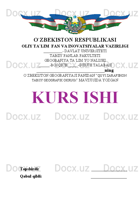 O`ZBEKISTON RESPUBLIKASI
OLIY TA`LIM  FAN VA INOVATSIYALAR VAZIRLIGI
__________- DAVLAT UNIVERSITETI
TABIIY FANLAR FAKULTETI
GEOGRAFIYA TA`LIM YO`NALISHI
______-BOSQICH _____-GURUH TALABASI
_____________________________ning 
O`ZBEKISTON GEOGRAFIYASI FANIDAN “ QUYI ZARAFSHON
TABIIY GEOGRAFIK OKRUG I ” MAVZUSIDA YOZGAN
KURS ISHI
Topshirdi:                                                 _________________
Qabul qildi:                                              _________________ 
