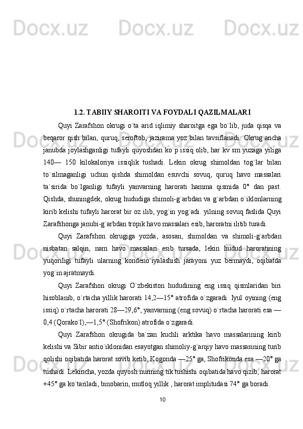 1.2. TABIIY SHAROITI VA FOYDALI QAZILMALARI
Quyi   Zarafshon   okrugi   o`ta   arid   iqlimiy   sharoitga   ega   bo`lib,   juda   qisqa   va
beqaror   qish   bilan,   quruq,   seroftob,   jazirama   yoz   bilan   tavsiflanadi.   Okrug   ancha
janubda joylashganligi tufayli quyoshdan ko`p issiq olib, har kv sm yuzaga yiliga
140—   150   kilokaloriya   issiqlik   tushadi.   Lekin   okrug   shimoldan   tog`lar   bilan
to`silmaganligi   uchun   qishda   shimoldan   esuvchi   sovuq,   quruq   havo   massalari
ta`sirida   bo`lganligi   tufayli   yanvarning   harorati   hamma   qismida   0°   dan   past.
Qishda, shuningdek, okrug hududiga shimoli-g`arbdan va g`arbdan o`iklonlarning
kirib kelishi tufayli harorat bir oz ilib, yog`in yog`adi. yilning sovuq faslida Quyi
Zarafshonga janubi-g`arbdan tropik havo massalari esib, haroratni ilitib turadi.
Quyi   Zarafshon   okrugiga   yozda,   asosan,   shimoldan   va   shimoli-g`arbdan
nisbatan   salqin,   nam   havo   massalari   esib   tursada,   lekin   hudud   haroratining
yuqoriligi   tufayli   ularning   kondeno`iyalashish   jarayoni   yuz   bermaydi,   oqibatda
yog`in ajratmaydi.
Quyi   Zarafshon   okrugi   O`zbekiston   hududining   eng   issiq   qismlaridan   biri
hisoblanib, o`rtacha yillik harorati 14,2—15° atrofida o`zgaradi. Iyul oyining (eng
issiq) o`rtacha harorati 28—29,6°, yanvarning (eng sovuq) o`rtacha harorati esa —
0,4 (Qorako`l),—1,5° (Shofrikon) atrofida o`zgaradi.
Quyi   Zarafshon   okrugida   ba`zan   kuchli   arktika   havo   massalarining   kirib
kelishi va Sibir antio`iklonidan esayotgan shimoliy-g`arqiy havo massasining turib
qolishi oqibatida harorat sovib ketib, Kogonda —25° ga, Shofrikonda esa —20° ga
tushadi. Lekincha, yozda quyosh nurining tik tushishi oqibatida havo qizib, harorat
+45° ga ko`tariladi, binobarin, mutloq yillik , harorat implitudasi 74° ga boradi.
10 