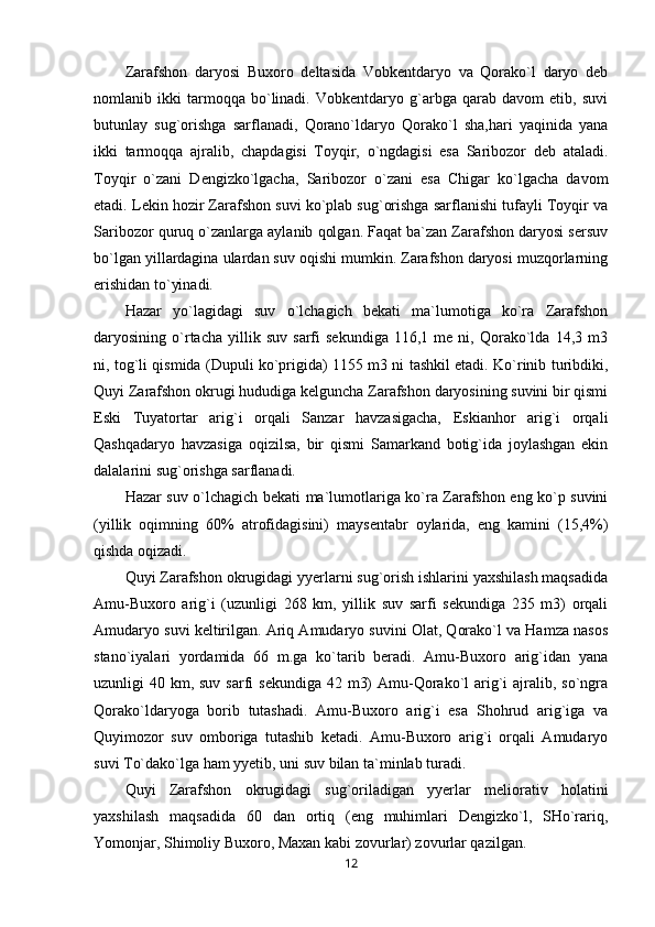 Zarafshon   daryosi   Buxoro   deltasida   Vobkentdaryo   va   Qorako`l   daryo   deb
nomlanib   ikki   tarmoqqa   bo`linadi.   Vobkentdaryo   g`arbga   qarab   davom   etib,   suvi
butunlay   sug`orishga   sarflanadi,   Qorano`ldaryo   Qorako`l   sha,hari   yaqinida   yana
ikki   tarmoqqa   ajralib,   chapdagisi   Toyqir,   o`ngdagisi   esa   Saribozor   deb   ataladi.
Toyqir   o`zani   Dengizko`lgacha,   Saribozor   o`zani   esa   Chigar   ko`lgacha   davom
etadi. Lekin hozir Zarafshon suvi ko`plab sug`orishga sarflanishi tufayli Toyqir va
Saribozor quruq o`zanlarga aylanib qolgan. Faqat ba`zan Zarafshon daryosi sersuv
bo`lgan yillardagina ulardan suv oqishi mumkin. Zarafshon daryosi muzqorlarning
erishidan to`yinadi.
Hazar   yo`lagidagi   suv   o`lchagich   bekati   ma`lumotiga   ko`ra   Zarafshon
daryosining  o`rtacha   yillik   suv   sarfi   sekundiga   116,1   me  ni,   Qorako`lda   14,3  m3
ni, tog`li qismida (Dupuli ko`prigida) 1155 m3 ni tashkil etadi. Ko`rinib turibdiki,
Quyi Zarafshon okrugi hududiga kelguncha Zarafshon daryosining suvini bir qismi
Eski   Tuyatortar   arig`i   orqali   Sanzar   havzasigacha,   Eskianhor   arig`i   orqali
Qashqadaryo   havzasiga   oqizilsa,   bir   qismi   Samarkand   botig`ida   joylashgan   ekin
dalalarini sug`orishga sarflanadi.
Hazar suv o`lchagich bekati ma`lumotlariga ko`ra Zarafshon eng ko`p suvini
(yillik   oqimning   60%   atrofidagisini)   maysentabr   oylarida,   eng   kamini   (15,4%)
qishda oqizadi.
Quyi Zarafshon okrugidagi yyerlarni sug`orish ishlarini yaxshilash maqsadida
Amu-Buxoro   arig`i   (uzunligi   268   km,   yillik   suv   sarfi   sekundiga   235   m3)   orqali
Amudaryo suvi keltirilgan. Ariq Amudaryo suvini Olat, Qorako`l va Hamza nasos
stano`iyalari   yordamida   66   m.ga   ko`tarib   beradi.   Amu-Buxoro   arig`idan   yana
uzunligi  40 km, suv sarfi  sekundiga  42 m3)  Amu-Qorako`l  arig`i  ajralib, so`ngra
Qorako`ldaryoga   borib   tutashadi.   Amu-Buxoro   arig`i   esa   Shohrud   arig`iga   va
Quyimozor   suv   omboriga   tutashib   ketadi.   Amu-Buxoro   arig`i   orqali   Amudaryo
suvi To`dako`lga ham yyetib, uni suv bilan ta`minlab turadi.
Quyi   Zarafshon   okrugidagi   sug`oriladigan   yyerlar   meliorativ   holatini
yaxshilash   maqsadida   60   dan   ortiq   (eng   muhimlari   Dengizko`l,   SHo`rariq,
Yomonjar, Shimoliy Buxoro, Maxan kabi zovurlar) zovurlar qazilgan.
12 