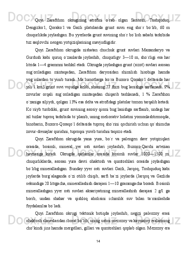 Quyi   Zarafshon   okrugining   atrofini   o`rab   olgan   Saritosh,   Toshquduq,
Dengizko`l,   Qorako`l   va   Gazli   platolarida   grunt   suvn   eng   sho`r   bo`lib,   60   m
chuqurlikda joylashgan. Bu yyerlarda grunt suvining sho`r bo`lish sababi tarkibida
tuz saqlovchi neogen yotqiziqlarining mavjudligidir.
Quyi   Zarafshon   okrugida   nisbatan   chuchuk   grunt   suvlari   Maxandaryo   va
Gurdush   kabi   quruq   o`zanlarda   joylashib,   chuqurligv   3—10   m,   sho`rligi   esa   har
litrida 1—4 grammni tashkil etadi. Okrugda joylashgan grunt (sizot) suvlari asosan
sug`oriladigan   mintaqadan,   Zarafshon   daryosidan   shimilish   hisobiga   hamda
yog`inlardan   to`yinib   turadi.   Ma`lumotlarga   ko`ra   Buxoro   Qorako`l   deltasida   har
yili 1 km3 grunt suvi vujudga kelib, shuning 77 foizi bug`lanishga sarflanadi. 9%
zovurlar   orqali   sug`oriladigan   mintaqadan   chiqarib   tashlanadi,   1   %   Zarafshon
o`zaniga siljiydi, qolgan 13% esa delta va atrofidagi platolar tomon tarqalib ketadi.
Ko`riiyb turibdiki, grunt suvining asosiy qismi  bug`lanishga sarflanib, undagi har
xil tuzlar tuproq tarkibida to`planib, uning meliorativ holatini yomonlashtirmoqda,
binobarin, Buxoro-Qoraqo`l deltasida tuproq sho`rini qochirish uchun qo`shimcha
zovur-drenajlar qurishni, tuproqni yuvib turishni taqozo etadi.
Quyi   Zarafshon   okrugida   yana   yura,   bo`r   va   paleogen   davr   yotqiziqlari
orasida,   bosimli,   mineral   yer   osti   suvlari   joylashib,   Buxoro-Qarshi   artezian
havzasiga   kiradi.   Okrugda   qatlamlar   orasida   bosimli   suvlar   1000—1500   m.
chuqurliklarda,   asosan   yura   davri   ohaktosh   va   qumtoshlari   orasida   joylashgan
bo`libg   minerallashgan.   Bunday   yyer   osti   suvlari   Gazli,   Jarqoq,   Toshquduq   kabi
joylarda   burg`alaganda   o`zi   otilib   chiqib,   sarfi   ba`zi   joylarda   (Jarqoq   va   Gazlida
sekundiga 20 litrgacha, minerallashish darajasi 1—10 grammgacha boradi. Bosimli
minerallashgan   yyer   osti   suvlari   aksariyatining   minerallashish   darajasi   2   g/l.   ga
borib,   undan   shahar   va   qishloq   aholisini   ichimlik   suv   bilan   ta`minlashda
foydalanilsa bo`ladi.
Quyi   Zarafshon   okrugi   tektonik   botiqda   joylashib,   negizi   paleozoy   erasi
ohaktosh slaneslaridan iborat bo‘lib, uning ustini mezozoy va kaynazoy eralarining
cho‘kindi jins hamda mergellari, gillari va qumtoshlari qoplab olgan. Mezozoy era
14 