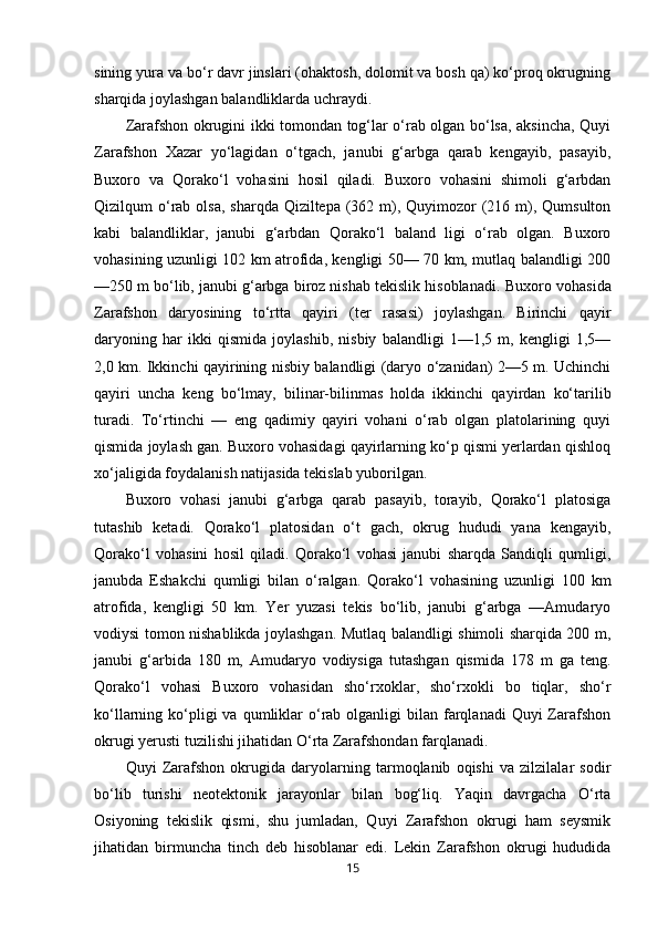 sining yura va bo‘r davr jinslari (ohaktosh, dolomit va bosh qa) ko‘proq okrugning
sharqida joylashgan balandliklarda uchraydi. 
Zarafshon okrugini ikki tomondan tog‘lar o‘rab olgan bo‘lsa, aksincha, Quyi
Zarafshon   Xazar   yo‘lagidan   o‘tgach,   janubi   g‘arbga   qarab   kengayib,   pasayib,
Buxoro   va   Qorako‘l   vohasini   hosil   qiladi.   Buxoro   vohasini   shimoli   g‘arbdan
Qizilqum  o‘rab olsa,  sharqda Qiziltepa (362 m), Quyimozor  (216 m), Qumsulton
kabi   balandliklar,   janubi   g‘arbdan   Qorako‘l   baland   ligi   o‘rab   olgan.   Buxoro
vohasining uzunligi 102 km atrofida, kengligi 50— 70 km, mutlaq balandligi 200
—250 m bo‘lib, janubi g‘arbga biroz nishab tekislik hisoblanadi.  Buxoro vohasida
Zarafshon   daryosining   to‘rtta   qayiri   (ter   rasasi)   joylashgan.   Birinchi   qayir
daryoning   har   ikki   qismida   joylashib,   nisbiy   balandligi   1—1,5   m,   kengligi   1,5—
2,0 km. Ikkinchi qayirining nisbiy balandligi (daryo o‘zanidan) 2—5 m. Uchinchi
qayiri   uncha   keng   bo‘lmay,   bilinar-bilinmas   holda   ikkinchi   qayirdan   ko‘tarilib
turadi.   To‘rtinchi   —   eng   qadimiy   qayiri   vohani   o‘rab   olgan   platolarining   quyi
qismida joylash gan. Buxoro vohasidagi qayirlarning ko‘p qismi yerlardan qishloq
xo‘jaligida foydalanish natijasida tekislab yuborilgan. 
Buxoro   vohasi   janubi   g‘arbga   qarab   pasayib,   torayib,   Qorako‘l   platosiga
tutashib   ketadi.   Qorako‘l   platosidan   o‘t   gach,   okrug   hududi   yana   kengayib,
Qorako‘l   vohasini   hosil   qiladi.   Qorako‘l   vohasi   janubi   sharqda   Sandiqli   qumligi,
janubda   Eshakchi   qumligi   bilan   o‘ralgan.   Qorako‘l   vohasining   uzunligi   100   km
atrofida,   kengligi   50   km.   Yer   yuzasi   tekis   bo‘lib,   janubi   g‘arbga   —Amudaryo
vodiysi tomon nishablikda joylashgan. Mutlaq balandligi shimoli sharqida 200 m,
janubi   g‘arbida   180   m,   Amudaryo   vodiysiga   tutashgan   qismida   178   m   ga   teng.
Qorako‘l   vohasi   Buxoro   vohasidan   sho‘rxoklar,   sho‘rxokli   bo   tiqlar,   sho‘r
ko‘llarning ko‘pligi  va  qumliklar   o‘rab  olganligi   bilan farqlanadi  Quyi   Zarafshon
okrugi yerusti tuzilishi jihatidan O‘rta Zarafshondan farqlanadi. 
Quyi   Zarafshon   okrugida   daryolarning   tarmoqlanib   oqishi   va   zilzilalar   sodir
bo‘lib   turishi   neotektonik   jarayonlar   bilan   bog‘liq.   Yaqin   davrgacha   O‘rta
Osiyoning   tekislik   qismi,   shu   jumladan,   Quyi   Zarafshon   okrugi   ham   seysmik
jihatidan   birmuncha   tinch   deb   hisoblanar   edi.   Lekin   Zarafshon   okrugi   hududida
15