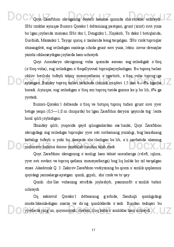 Quyi   Zarafshon   okrugining   deyarli   hamma   qismida   sho`rxoklar   uchraydi.
SHo`rxoklar ayniqsa Buxoro Qorako`l deltasining pastqam, grunt (sizot) suvi yuza
bo`lgan joylarida xususan SHo`rko`l, Dengizko`l, Xojakob, To`dako`l botiqlarida,
Gurdush, Maxanko`l, Tayqir quruq o`zanlarida keng tarqalgan. SHo`rxok tuproqlar
shuningdek, sug`oriladigan mintaqa ichida grunt suvi  yuza, lekin. zovur-drenajlar
yaxshi ishlamaydigan joylarda ham uchraydi.
Quyi   Amudaryo   okrugining   voha   qismida   asosan   sug`oriladigak   o`tloq
(o`tloq-voha), sug`oriladigan o`tloqallyuvial tuproqlarjoylashgan. Bu tuproq turlari
ishlov   berilishi   tufayli   tabiiy   xususiyatlarini   o`zgartirib,   o`tloq   voha   tuprog`iga
aylangan. Bunday tuproq turlari tarkibida chirindi miqdori 1,5 dan 4—6% hgacha
boradi. Ayniqsa, sug`oriladigan o`tloq soz tuproq turida gumus ko`p bo`lib, 6% ga
yyetadi.
Buxoro-Qorako`l   deltasida   o`tloq   va   botqoq   tuproq   turlari   grunt   suvi   yyer
betiga yaqin (0,5—1,0 m chuqurda) bo`lgan Zarafshoi daryosi  qayirida tog` lenta
hosil qilib joylashgan.
Shunday   qilib,   yuqorida   qayd   qilinganlardan   ma`lumki,   Quyi   Zarafshon
okrugidagi   sug`oriladigai   tuproqlar   yyer   osti   suvlarining   yuzaligi,   bug`lanishning
kattaligi   tufayli   u   yoki   bu   darajada   sho`rlashgan   bo`lib,   o`z   navbatida   ularning
meliorativ holatini doimo yaxshilab turishni talab etadi.
Quyi   Zarafshon   okrugining   o`simligi   ham   tabiat   unsurlariga   (relefi,   iqlimi,
yyer osti suvlari va tuproq qatlami xususiyatlariga) bog`liq holda bir xil tarqalgan
emas. Akademik Q. 3. Zakirov Zarafshon vodiysining bu qismi o`simlik qoplamini
quyidagi jamoalarga ajratgan: qumli, gipsli,. sho`rxok va to`qay.
Qumli   cho`llar   vohaning   atrofida   joylashyb,   psammofit   o`simlik   turlari
uchraydi.
Oq   saksovul   Qorako`l   deltasining   g`arbida,   Sanduqli   qumligidagi
musta:hkamlashgan   marza   va   do`ng   qumliklarda   o`sadi.   Bundan   tashqari   bu
yyerlarda juzg`un, quyonsuyak, cherkaz, iloq kabk o`simliklar ham uchraydi.
17 