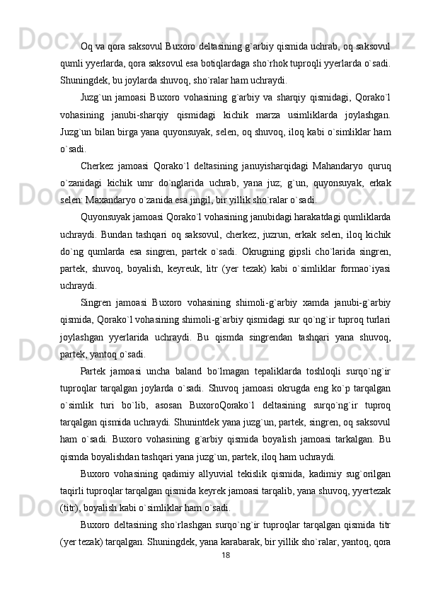 Oq va qora saksovul Buxoro deltasining g`arbiy qismida uchrab, oq saksovul
qumli yyerlarda, qora saksovul esa botiqlardaga sho`rhok tuproqli yyerlarda o`sadi.
Shuningdek, bu joylarda shuvoq, sho`ralar ham uchraydi.
Juzg`un   jamoasi   Buxoro   vohasining   g`arbiy   va   sharqiy   qismidagi,   Qorako`l
vohasining   janubi-sharqiy   qismidagi   kichik   marza   usimliklarda   joylashgan.
Juzg`un bilan birga yana quyonsuyak, selen, oq shuvoq, iloq kabi o`simliklar ham
o`sadi.
Cherkez   jamoasi   Qorako`l   deltasining   januyisharqidagi   Mahandaryo   quruq
o`zanidagi   kichik   umr   do`nglarida   uchrab,   yana   juz;   g`un,   quyonsuyak,   erkak
selen: Maxandaryo o`zanida esa jingil, bir yillik sho`ralar o`sadi.
Quyonsuyak jamoasi Qorako`l vohasining janubidagi harakatdagi qumliklarda
uchraydi.   Bundan   tashqari   oq   saksovul,   cherkez,   juzrun,   erkak   selen,   iloq   kichik
do`ng   qumlarda   esa   singren,   partek   o`sadi.   Okrugning   gipsli   cho`larida   singren,
partek,   shuvoq,   boyalish,   keyreuk,   litr   (yer   tezak)   kabi   o`simliklar   formao`iyasi
uchraydi. 
Singren   jamoasi   Buxoro   vohasining   shimoli-g`arbiy   xamda   janubi-g`arbiy
qismida, Qorako`l vohasining shimoli-g`arbiy qismidagi sur qo`ng`ir tuproq turlari
joylashgan   yyerlarida   uchraydi.   Bu   qismda   singrendan   tashqari   yana   shuvoq,
partek, yantoq o`sadi.
Partek   jamoasi   uncha   baland   bo`lmagan   tepaliklarda   toshloqli   surqo`ng`ir
tuproqlar   tarqalgan   joylarda   o`sadi.   Shuvoq   jamoasi   okrugda   eng   ko`p   tarqalgan
o`simlik   turi   bo`lib,   asosan   BuxoroQorako`l   deltasining   surqo`ng`ir   tuproq
tarqalgan qismida uchraydi. Shunintdek yana juzg`un, partek, singren, oq saksovul
ham   o`sadi.   Buxoro   vohasining   g`arbiy   qismida   boyalish   jamoasi   tarkalgan.   Bu
qismda boyalishdan tashqari yana juzg`un, partek, iloq ham uchraydi.
Buxoro   vohasining   qadimiy   allyuvial   tekislik   qismida,   kadimiy   sug`orilgan
taqirli tuproqlar tarqalgan qismida keyrek jamoasi tarqalib, yana shuvoq, yyertezak
(titr), boyalish kabi o`simliklar ham o`sadi.
Buxoro   deltasining   sho`rlashgan   surqo`ng`ir   tuproqlar   tarqalgan   qismida   titr
(yer tezak) tarqalgan. Shuningdek, yana karabarak, bir yillik sho`ralar, yantoq, qora
18 