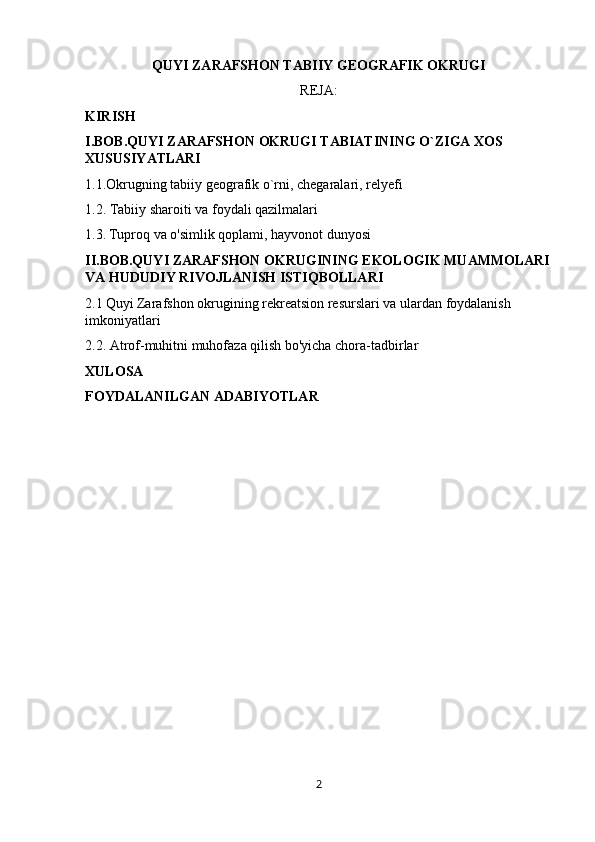 QUYI ZARAFSHON TABIIY GEOGRAFIK OKRUGI
REJA:
KIRISH
I.BOB.QUYI ZARAFSHON OKRUGI TABIATINING O`ZIGA XOS 
XUSUSIYATLARI
1.1.Okrugning tabiiy geografik o`rni, chegaralari, relyefi
1.2. Tabiiy sharoiti va foydali qazilmalari
1.3.   Tuproq va o'simlik qoplami, hayvonot dunyosi
II.BOB.QUYI ZARAFSHON OKRUGINING EKOLOGIK MUAMMOLARI
VA HUDUDIY RIVOJLANISH ISTIQBOLLARI
2.1   Quyi Zarafshon okrugining rekreatsion resurslari va ulardan foydalanish 
imkoniyatlari
2.2. Atrof-muhitni muhofaza qilish bo'yicha chora-tadbirlar
XULOSA
FOYDALANILGAN ADABIYOTLAR
2 