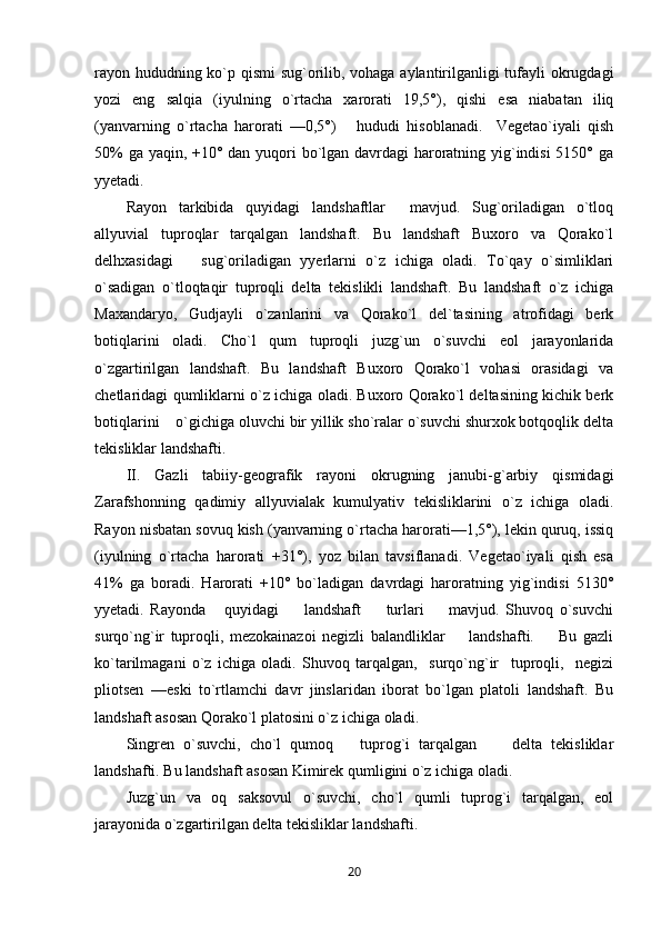rayon hududning ko`p qismi  sug`orilib, vohaga aylantirilganligi tufayli okrugdagi
yozi   eng   salqia   (iyulning   o`rtacha   xarorati   19,5°),   qishi   esa   niabatan   iliq
(yanvarning   o`rtacha   harorati   —0,5°)       hududi   hisoblanadi.     Vegetao`iyali   qish
50%  ga yaqin, +10° dan yuqori  bo`lgan davrdagi haroratning yig`indisi  5150° ga
yyetadi.
Rayon   tarkibida   quyidagi   landshaftlar     mavjud.   Sug`oriladigan   o`tloq
allyuvial   tuproqlar   tarqalgan   landshaft.   Bu   landshaft   Buxoro   va   Qorako`l
delhxasidagi       sug`oriladigan   yyerlarni   o`z   ichiga   oladi.   To`qay   o`simliklari
o`sadigan   o`tloqtaqir   tuproqli   delta   tekislikli   landshaft.   Bu   landshaft   o`z   ichiga
Maxandaryo,   Gudjayli   o`zanlarini   va   Qorako`l   del`tasining   atrofidagi   berk
botiqlarini   oladi.   Cho`l   qum   tuproqli   juzg`un   o`suvchi   eol   jarayonlarida
o`zgartirilgan   landshaft.   Bu   landshaft   Buxoro   Qorako`l   vohasi   orasidagi   va
chetlaridagi qumliklarni o`z ichiga oladi. Buxoro Qorako`l deltasining kichik berk
botiqlarini    o`gichiga oluvchi bir yillik sho`ralar o`suvchi shurxok botqoqlik delta
tekisliklar landshafti.
II.   Gazli   tabiiy-geografik   rayoni   okrugning   janubi-g`arbiy   qismidagi
Zarafshonning   qadimiy   allyuvialak   kumulyativ   tekisliklarini   o`z   ichiga   oladi.
Rayon nisbatan sovuq kish (yanvarning o`rtacha harorati—1,5°), lekin quruq, issiq
(iyulning   o`rtacha   harorati   +31°),   yoz   bilan   tavsiflanadi.   Vegetao`iyali   qish   esa
41%   ga   boradi.   Harorati   +10°   bo`ladigan   davrdagi   haroratning   yig`indisi   5130°
yyetadi.   Rayonda       quyidagi         landshaft         turlari         mavjud.   Shuvoq   o`suvchi
surqo`ng`ir   tuproqli,   mezokainazoi   negizli   balandliklar         landshafti.         Bu   gazli
ko`tarilmagani   o`z   ichiga   oladi.   Shuvoq   tarqalgan,     surqo`ng`ir     tuproqli,     negizi
pliotsen   —eski   to`rtlamchi   davr   jinslaridan   iborat   bo`lgan   platoli   landshaft.   Bu
landshaft asosan Qorako`l platosini o`z ichiga oladi.
Singren   o`suvchi,   cho`l   qumoq       tuprog`i   tarqalgan         delta   tekisliklar
landshafti. Bu landshaft asosan Kimirek qumligini o`z ichiga oladi.
Juzg`un   va   oq   saksovul   o`suvchi,   cho`l   qumli   tuprog`i   tarqalgan,   eol
jarayonida o`zgartirilgan delta tekisliklar landshafti.
20 
