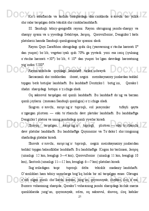 Ko`l   atroflarida   va   kichik   botiqlardagi   sho`rxoklarda   o`suvchi   bir   yillik
sho`ralar tarqalgan delta tekislik sho`rxoklarlandshafti.
III.   Sanduqli   tabiiy-geografik   rayoni.   Rayon   okrugning   janubi-sharqiy   va
sharqiy   qysmi   va   u   yyerdagi   Setalitepa,   Jarqoq,     Qorovulbozor,   Dengizko`l   kabi
platolariii hamda Sanduqli qumligining bir qismini oladi.
Rayon Quyi Zarafshon okrugidagi qishi iliq (yanvarning o`rtacha harorati 0°
dan   yuqori)   bo`lib,   vegetao`iyali   qish   70%   ga   yyetadi.   yozi   esa   issiq   (iyulning
o`rtacha   harorati   +30°)   bo`lib,   4   10°   dan   yuqori   bo`lgan   davrdagi   haroratning
yig`indisi 5200°.
Rayon tarkibida   quyidagi   landshaft   turlari uchraydi.
Sarisazanli sho`rxoklardan    iborat, negizi    mezokaynazoy jinslardan tashkil
topgan   berk   botiqlar   landshafti.   Bu   landshaft   Dentizko`l     botig`ini,       Qorako`l
shahri  sharqidagi  botiqni o`z ichiga oladi.
Oq   saksovul   tarqalgan   eol   qumli   landshafti.   Bu   landshaft   do`ng   va   barxan
qumli joylarni  (xususan Sanduqli qumligini) o`z ichiga oladi.
Singren   o`suvchi,   surqo`ng`ir   tuproqli,   eol   jarayonlar         tufayli   qayta
o`zgargan   pliotsen   —   eski   to`rtlamchi   davr   platolar   landshafti.   Bu   landshaftga
Dengizko`l platosi va uning janubidagi qumli yyerlar kiradi.
Shuvoq       tarqalgan,       surqo`ng`ir       tuproqli       pliotsen — eski   to`rtlamchi
davr   platolar   landshafti.   Bu   landshaftga   Quyimozor   va   To`dako`l   sho`rxogining
sharhidagi platalar kiradi.
Shuvok   o`suvchi,   surqo`ng`ir   tuproqli,     negizi   mezokaynazoy   jinslaridan
tashkil topgan balandliklar landshafti. Bu landshaftga   Kogon ko`tarilmasi, Jarqoq
(uzunligi   12 km, kengligi 3—4 km), Qorovulbozor   (uzunligi 11 km, kengligi 10
km), Saritosh (uzunligi 11—12 km, kengligi 6—7 km) platolari kiradi.
Sug`oriladigan     taqir       tuproqli     delta       tekislik     madaniy   landshafti.
O‘simliklari   ham   tabiiy   unsurlarga   bog‘liq   holda   bir   xil   tarqalgan   emas.   Okrugni
o‘rab   olgan   qumli   cho‘llarda,   asosan,   juzg‘un,   quyonsuyak,   cherkaz,   iloq   o‘ssa,
Buxoro vohasining sharqida, Qorako‘l  vohasining janubi sharqidagi  kichik marza
qumliklarida   juzg‘un,   quyonsuyak,   selen,   oq   saksovul,   shuvoq,   iloq   kabilar
21 