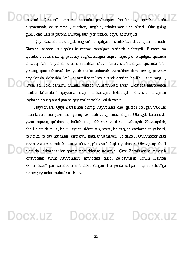 mavjud.   Qorako‘l   vohasi   janubida   joylashgan   harakatdagi   qumlik   larda
quyonsuyak,   oq   saksovul,   cherkez,   juzg‘un,   erkaksimon   iloq   o‘sadi.   Okrugning
giðsli cho‘llarida partek, shuvoq, tatr (yer tezak), boyalish mavjud.
Quyi Zarafshon okrugida eng ko‘p tarqalgan o‘simlik turi shuvoq hisoblanadi.
Shuvoq,   asosan,   sur-qo‘ng‘ir   tuproq   tarqalgan   yerlarda   uchraydi.   Buxoro   va
Qorako‘l   vohalarining   qadimiy   sug‘oriladigan   taqirli   tuproqlar   tarqalgan   qismida
shuvoq,   tatr,   boyalish   kabi   o‘simliklar   o‘ssa,   biroz   sho‘rlashgan   qismida   tatr,
yantoq,   qora   saksovul,   bir   yillik   sho‘ra   uchraydi.   Zarafshon   daryosining   qadimiy
qayirlarida, deltasida, ko‘l lar atrofida to‘qay o‘simlik turlari bo‘lib, ular turang‘il,
jiyda,   tol,   lox,   qamish,   chingil,   yantoq,   yulg‘un   kabilardir.   Okrugda   antropogen
omillar   ta’sirida   to‘qayzorlar   maydoni   kamayib   ketmoqda.   Shu   sababli   ayrim
joylarda qo‘riqlanadigan to‘qay zorlar tashkil etish zarur.
Hayvonlari.   Quyi   Zarafshon   okrugi   hayvonlari   cho‘lga   xos   bo‘lgan   vakillar
bilan tavsiflanib, jazirama, quruq, seroftob yozga moslashgan. Okrugda kalamush,
yumronqoziq,   qo‘shoyoq,   kaltakesak,   echkemar   va   ilonlar   uchraydi.   Shuningdek,
cho‘l qismida tulki, bo‘ri, jayron, tiðratikan, jayra, bo‘rsiq, to‘qaylarda chiyabo‘ri,
to‘ng‘iz,   to‘qay   mushugi,   qirg‘ovul   kabilar   yashaydi.   To‘dako‘l,   Quyimozor   kabi
suv havzalari hamda ko‘llarda o‘rdak, g‘oz va baliqlar yashaydi. Okrugning cho‘l
qismida   hasharotlardan  qoraqurt   va   falanga   uchraydi.   Quyi   Zarafshonda   kamayib
ketayotgan   ayrim   hayvonlarni   muhofaza   qilib,   ko‘paytirish   uchun   „Jayron
ekomarkazi“   par   varishxonasi   tashkil   etilgan.   Bu   yerda   xalqaro   „Qizil   kitob“ga
kirgan jayronlar muhofaza etiladi.
22 