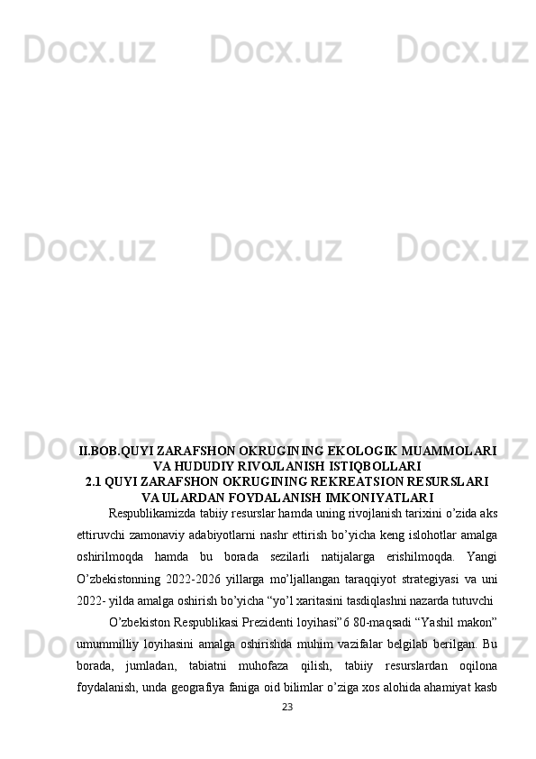 II.BOB.QUYI ZARAFSHON OKRUGINING EKOLOGIK MUAMMOLARI
VA HUDUDIY RIVOJLANISH ISTIQBOLLARI
2.1   QUYI ZARAFSHON OKRUGINING REKREATSION RESURSLARI
VA ULARDAN FOYDALANISH IMKONIYATLARI
Respublikamizda tabiiy resurslar hamda uning rivojlanish tarixini o’zida aks
ettiruvchi  zamonaviy   adabiyotlarni  nashr   ettirish   bo’yicha  keng   islohotlar   amalga
oshirilmoqda   hamda   bu   borada   sezilarli   natijalarga   erishilmoqda.   Yangi
O’zbekistonning   2022-2026   yillarga   mo’ljallangan   taraqqiyot   strategiyasi   va   uni
2022- yilda amalga oshirish bo’yicha “yo’l xaritasini tasdiqlashni nazarda tutuvchi
O’zbekiston Respublikasi Prezidenti loyihasi”6 80-maqsadi “Yashil makon”
umummilliy   loyihasini   amalga   oshirishda   muhim   vazifalar   belgilab   berilgan.   Bu
borada,   jumladan,   tabiatni   muhofaza   qilish,   tabiiy   resurslardan   oqilona
foydalanish, unda geografiya faniga oid bilimlar o’ziga xos alohida ahamiyat kasb
23 