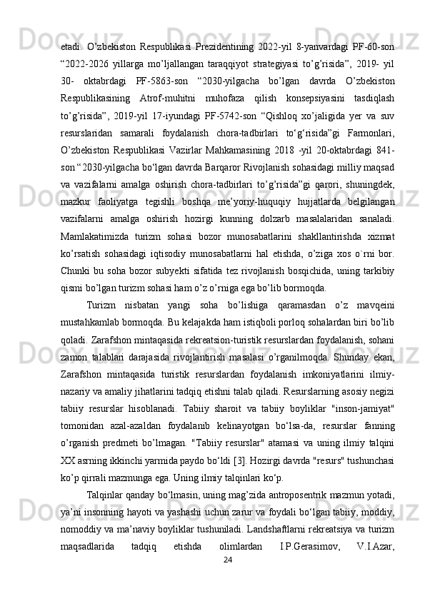 etadi.   O’zbekiston   Respublikasi   Prezidentining   2022-yil   8-yanvardagi   PF-60-son
“2022-2026   yillarga   mo’ljallangan   taraqqiyot   strategiyasi   to’g’risida”,   2019-   yil
30-   oktabrdagi   PF-5863-son   “2030-yilgacha   bo’lgan   davrda   O’zbekiston
Respublikasining   Atrof-muhitni   muhofaza   qilish   konsepsiyasini   tasdiqlash
to’g’risida”,   2019-yil   17-iyundagi   PF-5742-son   “Qishloq   xo’jaligida   yer   va   suv
resurslaridan   samarali   foydalanish   chora-tadbirlari   to‘g‘risida”gi   Farmonlari,
O’zbekiston   Respublikasi   Vazirlar   Mahkamasining   2018   -yil   20-oktabrdagi   841-
son “2030-yilgacha bo‘lgan davrda Barqaror Rivojlanish sohasidagi milliy maqsad
va   vazifalarni   amalga   oshirish   chora-tadbirlari   to’g’risida”gi   qarori,   shuningdek,
mazkur   faoliyatga   tegishli   boshqa   me’yoriy-huquqiy   hujjatlarda   belgilangan
vazifalarni   amalga   oshirish   hozirgi   kunning   dolzarb   masalalaridan   sanaladi.
Mamlakatimizda   turizm   sohasi   bozor   munosabatlarini   shakllantirishda   xizmat
ko’rsatish   sohasidagi   iqtisodiy   munosabatlarni   hal   etishda,   o’ziga   xos   o`rni   bor.
Chunki   bu  soha   bozor   subyekti   sifatida  tez   rivojlanish   bosqichida,   uning   tarkibiy
qismi bo’lgan turizm sohasi ham o’z o’rniga ega bo’lib bormoqda. 
Turizm   nisbatan   yangi   soha   bo’lishiga   qaramasdan   o’z   mavqeini
mustahkamlab bormoqda. Bu kelajakda ham istiqboli porloq sohalardan biri bo’lib
qoladi. Zarafshon mintaqasida rekreatsion-turistik resurslardan foydalanish, sohani
zamon   talablari   darajasida   rivojlantirish   masalasi   o’rganilmoqda.   Shunday   ekan,
Zarafshon   mintaqasida   turistik   resurslardan   foydalanish   imkoniyatlarini   ilmiy-
nazariy va amaliy jihatlarini tadqiq etishni talab qiladi. Resurslarning asosiy negizi
tabiiy   resurslar   hisoblanadi.   Tabiiy   sharoit   va   tabiiy   boyliklar   "inson-jamiyat"
tomonidan   azal-azaldan   foydalanib   kelinayotgan   bo‘lsa-da,   resurslar   fanning
o’rganish   predmeti   bo’lmagan.   "Tabiiy   resurslar"   atamasi   va   uning   ilmiy   talqini
XX asrning ikkinchi yarmida paydo bo‘ldi [3]. Hozirgi davrda "resurs" tushunchasi
ko’p qirrali mazmunga ega. Uning ilmiy talqinlari ko‘p. 
Talqinlar qanday bo‘lmasin, uning mag’zida antroposentrik mazmun yotadi,
ya’ni insonning hayoti va yashashi uchun zarur va foydali bo‘lgan tabiiy, moddiy,
nomoddiy va ma’naviy boyliklar tushuniladi. Landshaftlarni rekreatsiya va turizm
maqsadlarida   tadqiq   etishda   olimlardan   I.P.Gerasimov,   V.I.Azar,
24 