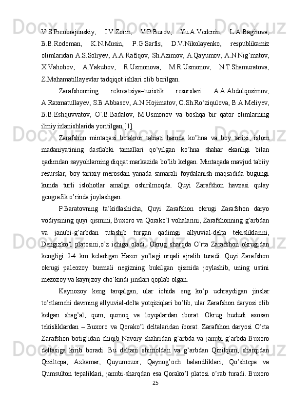 V.S.Preobrajenskiy,   I.V.Zorin,   V.P.Burov,   Yu.A.Vedenin,   L.A.Bagirova,
B.B.Rodoman,   K.N.Musin,   P.G.Sarfis,   D.V.Nikolayenko,   respublikamiz
olimlaridan   A.S.Soliyev,   A.A.Rafiqov,   Sh.Azimov,   A.Qayumov,   A.N.Nig’matov,
X.Vahobov,   A.Yakubov,   R.Usmonova,   M.R.Usmonov,   N.T.Shamuratova,
Z.Mahamatillayevlar tadqiqot ishlari olib borilgan. 
Zarafshonning   rekreatsiya–turistik   resurslari   A.A.Abdulqosimov,
A.Raxmatullayev, S.B.Abbasov, A.N.Hojimatov, O.Sh.Ro‘ziqulova, B.A.Meliyev,
B.B.Eshquvvatov,   O’.B.Badalov,   M.Usmonov   va   boshqa   bir   qator   olimlarning
ilmiy izlanishlarida yoritilgan [1].
Zarafshon   mintaqasi   betakror   tabiati   hamda   ko’hna   va   boy   tarixi,   islom
madaniyatining   dastlabki   tamallari   qo’yilgan   ko’hna   shahar   ekanligi   bilan
qadimdan sayyohlarning diqqat markazida bo’lib kelgan. Mintaqada mavjud tabiiy
resurslar,   boy   tarixiy   merosdan   yanada   samarali   foydalanish   maqsadida   bugungi
kunda   turli   islohotlar   amalga   oshirilmoqda.   Quyi   Zarafshon   havzasi   qulay
geografik o’rinda joylashgan. 
P.Baratovning   ta’kidlashicha,   Quyi   Zarafshon   okrugi   Zarafshon   daryo
vodiysining quyi qismini, Buxoro va Qorako’l vohalarini, Zarafshonning g’arbdan
va   janubi-g’arbdan   tutashib   turgan   qadimgi   allyuvial-delta   tekisliklarini,
Dengizko’l   platosini,o’z   ichiga   oladi.   Okrug   sharqda   O’rta   Zarafshon   okrugidan
kengligi   2-4   km   keladigan   Hazor   yo’lagi   orqali   ajralib   turadi.   Quyi   Zarafshon
okrugi   paleozoy   burmali   negizning   bukilgan   qismida   joylashib,   uning   ustini
mezozoy va kaynjzoy cho’kindi jinslari qoplab olgan. 
Kaynozoy   keng   tarqalgan,   ular   ichida   eng   ko’p   uchraydigan   jinslar
to’rtlamchi davrning allyuvial-delta yotqiziqlari bo’lib, ular Zarafshon daryosi olib
kelgan   shag’al,   qum,   qumoq   va   loyqalardan   iborat.   Okrug   hududi   asosan
tekisliklardan   –   Buxoro   va   Qorako’l   deltalaridan   iborat.   Zarafshon   daryosi   O’rta
Zarafshon   botig’idan   chiqib   Navoiy   shahridan   g’arbda   va   janubi-g’arbda   Buxoro
deltasiga   kirib   boradi.   Bu   deltani   shimoldan   va   g’arbdan   Qizilqum,   sharqidan
Qiziltepa,   Azkamar,   Quyumozor,   Qaynog’och   balandliklari,   Qo’shtepa   va
Qumsulton   tepaliklari,   janubi-sharqdan   esa   Qorako’l   platosi   o’rab   turadi.   Buxoro
25 