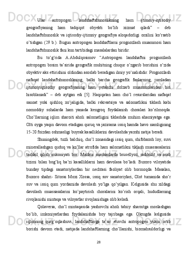 Ular   antropogen   landshaftshunoslikning   ham   ijtimoiy-iqtisodiy
geografiyaning   ham   tadqiqot   obyekti   bo’lib   xizmat   qiladi”   –   deb
landshaftshunoslik   va   iqtisodiy-ijtimoiy   geografiya   aloqadorligi   omilini   ko‘rsatib
o’tishgan   (29   b.).   Bugun   antropogen   landshaftlarni   prognozlash   muammosi   ham
landshaftshunoslik fani kun tartibidagi masalalardan biridir. 
Bu   to‘g‘rida   A.Abdulqosimov   “Antropogen   landshaftni   prognozlash
antropogen   bosim   ta’sirida   geografik   muhitning   chuqur   o’zgarib   borishini   o‘zida
obyektiv aks ettirishini oldindan asoslab beradigan ilmiy yo‘nalishdir. Prognozlash
nafaqat   landshaftshunoslikning,   balki   barcha   geografik   fanlarning,   jumladan
ijtimoiyiqtisodiy   geografiyaning   ham   yetakchi   dolzarb   muammolaridan   biri
hisoblanadi”   –   deb   aytgan   edi   [5].   Haqiqatan   ham   cho’l   resurslaridan   nafaqat
sanoat   yoki   qishloq   xo‘jaligida,   balki   rekreatsiya   va   salomatlikni   tiklash   kabi
nomoddiy   sohalarda   ham   yanada   kengroq   foydalanish   choralari   ko’rilmoqda.
Cho’llarning   iqlim   sharoiti   aholi   salomatligini   tiklashda   muhim   ahamiyatga   ega.
Olti oyga yaqin davom etadigan quruq va jazirama issiq hamda havo namligining
15-20 foizdan oshmasligi buyrak kasalliklarini davolashda yaxshi natija beradi. 
Shuningdek, tuzli  balchiq, cho’l  zonasidagi  issiq  qum, shifobaxsh  loy, suvi
minerallashgan  quduq  va  ko’llar   atrofida  ham   salomatlikni  tiklash   muassasalarini
tashkil   qilish   imkoniyati   bor.   Mazkur   maskanlarda   brusellyoz,   radikulit   va   asab
tizimi   bilan   bog’liq   ba’zi   kasalliklarni   ham   davolasa   bo’ladi.   Buxoro   viloyatida
bunday   tipdagi   sanatoriylardan   bir   nechtasi   faoliyat   olib   bormoqda.   Masalan,
Buxoro   shahri-   Sitorai   Moxi   Xossa,   issiq   suv   sanatoriylari,   Olot   tumanida   sho’r
suv   va   issiq   qum   yordamida   davolash   yo’lga   qo’yilgan.   Kelgusida   shu   xildagi
davolash   muassasalarini   ko’paytirish   choralarini   ko’rish   orqali,   hududlarning
rivojlanishi mintaqa va viloyatlar rivojlanishiga olib keladi. 
Qolaversa,   cho’l   mintaqasida   yashovchi   aholi   tabiiy   sharoitga   moslashgan
bo’lib,   imkoniyatlardan   foydalanishda   boy   tajribaga   ega.   Okrugda   kelgusida
iqlimning   qurg’oqlashuvi,   landshaftlarga   ta’sir   etuvchi   antropogen   yukni   ortib
borishi   davom   etadi,   natijada   landshaftlarning   cho’llanishi,   biomahsuldorligi   va
28 