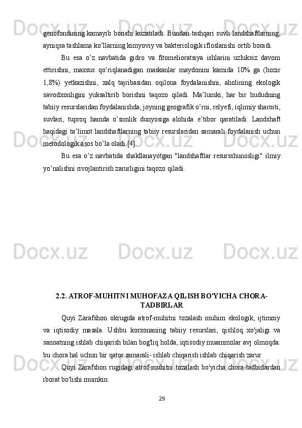 genofondining kamayib borishi kuzatiladi. Bundan tashqari suvli landshaftlarning,
ayniqsa tashlama ko’llarning kimyoviy va bakteriologik ifloslanishi ortib boradi. 
Bu   esa   o’z   navbatida   gidro   va   fitomelioratsiya   ishlarini   uzluksiz   davom
ettirishni,   maxsus   qo’riqlanadigan   maskanlar   maydonini   kamida   10%   ga   (hozir
1,8%)   yetkazishni,   xalq   tajribasidan   oqilona   foydalanishni,   aholining   ekologik
savodxonligini   yuksaltirib   borishni   taqozo   qiladi.   Ma’lumki,   har   bir   hududning
tabiiy resurslaridan foydalanishda, joyning geografik o’rni, relyefi, iqlimiy sharoiti,
suvlari,   tuproq   hamda   o’simlik   dunyosiga   alohida   e’tibor   qaratiladi.   Landshaft
haqidagi ta’limot landshaftlarning tabiiy resurslaridan samarali foydalanish uchun
metodologik asos bo’la oladi [4]. 
Bu   esa   o’z   navbatida   shakllanayotgan   "landshaftlar   resursshunosligi"   ilmiy
yo’nalishni rivojlantirish zarurligini taqozo qiladi.
2.2. ATROF-MUHITNI MUHOFAZA QILISH BO'YICHA CHORA-
TADBIRLAR
Quyi   Zarafshon   okrugida   atrof-muhitni   tozalash   muhim   ekologik,   ijtimoiy
va   iqtisodiy   masala.   Ushbu   korxonaning   tabiiy   resurslari,   qishloq   xo'jaligi   va
sanoatning ishlab chiqarish bilan bog'liq holda, iqtisodiy muammolar avj olmoqda.
bu chora hal uchun bir qator samarali- ishlab chiqarish ishlab chiqarish zarur.
Quyi   Zarafshon  rugidagi   atrof-muhitni  tozalash  bo'yicha   chora-tadbirlardan
iborat bo'lishi mumkin:
29 