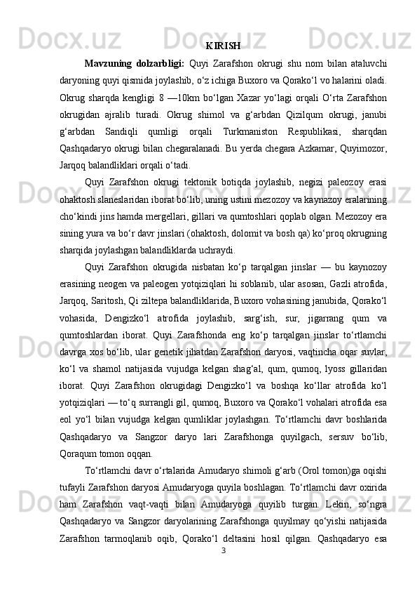KIRISH
Mavzuning   dolzarbligi:   Quyi   Zarafshon   okrugi   shu   nom   bilan   ataluvchi
daryoning quyi qismida joylashib, o‘z ichiga Buxoro va Qorako‘l vo halarini oladi.
Okrug   sharqda   kengligi   8   —10km   bo‘lgan   Xazar   yo‘lagi   orqali   O‘rta   Zarafshon
okrugidan   ajralib   turadi.   Okrug   shimol   va   g‘arbdan   Qizilqum   okrugi,   janubi
g‘arbdan   Sandiqli   qumligi   orqali   Turkmaniston   Respublikasi,   sharqdan
Qashqadaryo okrugi bilan chegaralanadi. Bu yerda chegara Azkamar, Quyimozor,
Jarqoq balandliklari orqali o‘tadi.
Quyi   Zarafshon   okrugi   tektonik   botiqda   joylashib,   negizi   paleozoy   erasi
ohaktosh slaneslaridan iborat bo‘lib, uning ustini mezozoy va kaynazoy eralarining
cho‘kindi jins hamda mergellari, gillari va qumtoshlari qoplab olgan. Mezozoy era
sining yura va bo‘r davr jinslari (ohaktosh, dolomit va bosh qa) ko‘proq okrugning
sharqida joylashgan balandliklarda uchraydi.
Quyi   Zarafshon   okrugida   nisbatan   ko‘p   tarqalgan   jinslar   —   bu   kaynozoy
erasining neogen va paleogen yotqiziqlari hi soblanib, ular asosan, Gazli atrofida,
Jarqoq, Saritosh, Qi ziltepa balandliklarida, Buxoro vohasining janubida, Qorako‘l
vohasida,   Dengizko‘l   atrofida   joylashib,   sarg‘ish,   sur,   jigarrang   qum   va
qumtoshlardan   iborat.   Quyi   Zarafshonda   eng   ko‘p   tarqalgan   jinslar   to‘rtlamchi
davrga xos bo‘lib, ular genetik jihatdan Zarafshon daryosi, vaqtincha oqar suvlar,
ko‘l   va   shamol   natijasida   vujudga   kelgan   shag‘al,   qum,   qumoq,   lyoss   gillaridan
iborat.   Quyi   Zarafshon   okrugidagi   Dengizko‘l   va   boshqa   ko‘llar   atrofida   ko‘l
yotqiziqlari — to‘q surrangli gil, qumoq, Buxoro va Qorako‘l vohalari atrofida esa
eol   yo‘l   bilan   vujudga   kelgan   qumliklar   joylashgan.   To‘rtlamchi   davr   boshlarida
Qashqadaryo   va   Sangzor   daryo   lari   Zarafshonga   quyilgach,   sersuv   bo‘lib,
Qoraqum tomon oqqan.
To‘rtlamchi davr o‘rtalarida Amudaryo shimoli g‘arb (Orol tomon)ga oqishi
tufayli Zarafshon daryosi Amudaryoga quyila boshlagan. To‘rtlamchi davr oxirida
ham   Zarafshon   vaqt-vaqti   bilan   Amudaryoga   quyilib   turgan.   Lekin,   so‘ngra
Qashqadaryo   va   Sangzor   daryolarining   Zarafshonga   quyilmay   qo‘yishi   natijasida
Zarafshon   tarmoqlanib   oqib,   Qorako‘l   deltasini   hosil   qilgan.   Qashqadaryo   esa
3