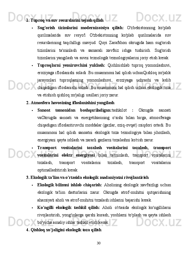 1. Tuproq va suv resurslarini tejash qilish
 Sug'orish   tizimlarini   modernizatsiya   qilish:   O'zbekistonning   ko'plab
qurilmalarida   suv   resyo'l   O'zbekistonning   ko'plab   qurilmalarida   suv
resurslarining   taqchilligi   mavjud.   Quyi   Zarafshon   okrugida   ham   sug'orish
tizimlarini   ta'minlash   va   samarali   xavfsiz   ishga   tushirish.   Sug'orish
tizimlarini yangilash va suvni texnologik texnologiyalarini joriy etish kerak.
 Tuproqlarni   yemiruvchini   yuklash:   Qishloishlab   tuproq   yomonlashuvi,
eroziyaga ifloslanishi soladi .Bu muammoni hal qilish uchunQishloq xo'jalik
jarayonlari   tuproqlarning   yomonlashuvi,   eroziyaga   uchrashi   va   kelib
chiqadigan ifloslanishi soladi. Bu muammoni hal qilish uchun ekologik toza
va etishish qishloq xo'jaligi usullari joriy zarur.
2. Atmosfera havosining ifloslanishini yangilash
 Sanoat   tomonidan   boshqariladigan: tashkilot   :   Okrugda   sanoati
vaOkrugda   sanoati   va   energetikasining   o'sishi   bilan   birga,   atmosferaga
chiqadigan ifloslantiruvchi moddalar (gazlar, oziq-ovqat) miqdori ortadi. Bu
muammoni   hal   qilish   sanoatni   ekologik   toza   texnologiya   bilan   jihozlash,
energiyani qayta ishlash va zararli gazlarni tozalashni ko'rish zarur.
 Transport   vositalarini   tozalash   vositalarini   tozalash,   transport
vositalarini   elektr   energiyasi   bilan   ta'minlash,   transport   vositalarini
tozalash,   transport   vositalarini   tozalash,   transport   vositalarini
optimallashtirish kerak.
3. Ekologik ta'lim va o'rtasida ekologik madaniyatni rivojlantirish
 Ekologik   bilimni   ishlab   chiqarish:   Aholining   ekologik   xavfsizligi   uchun
ekologik   ta'lim   dasturlarini   zarur.   Okrugda   atrof-muhitni   qutqarishning
ahamiyati aholi va atrof-muhitni tozalash ishlarini bajarishi kerak.
 Ko'ngilli   ekologik   tashkil   qilish:   Aholi   o'rtasida   ekologik   ko'ngillilarni
rivojlantirish, yong'inlarga qarshi kurash, yoshlarni to'plash va qayta ishlash
bo'yicha amaliy ishlar tashkil etish kerak.
4. Qishloq xo'jaligini ekologik toza qilish
30 