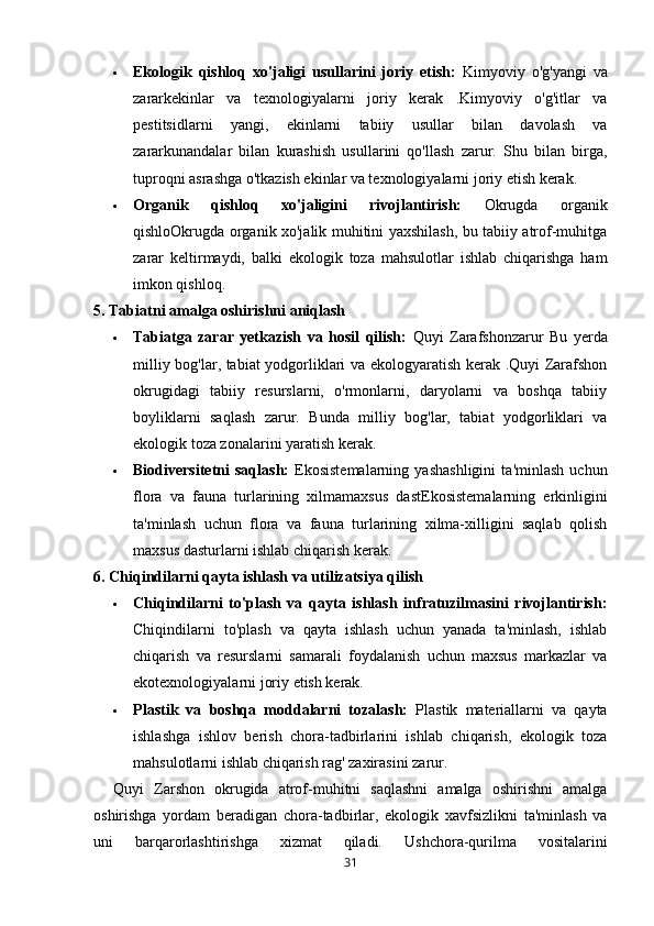  Ekologik   qishloq   xo'jaligi   usullarini   joriy   etish:   Kimyoviy   o'g'yangi   va
zararkekinlar   va   texnologiyalarni   joriy   kerak   .Kimyoviy   o'g'itlar   va
pestitsidlarni   yangi,   ekinlarni   tabiiy   usullar   bilan   davolash   va
zararkunandalar   bilan   kurashish   usullarini   qo'llash   zarur.   Shu   bilan   birga,
tuproqni asrashga o'tkazish ekinlar va texnologiyalarni joriy etish kerak.
 Organik   qishloq   xo'jaligini   rivojlantirish:   Okrugda   organik
qishloOkrugda organik xo'jalik muhitini yaxshilash, bu tabiiy atrof-muhitga
zarar   keltirmaydi,   balki   ekologik   toza   mahsulotlar   ishlab   chiqarishga   ham
imkon qishloq.
5. Tabiatni amalga oshirishni aniqlash
 Tabiatga   zarar   yetkazish   va   hosil   qilish:   Quyi   Zarafshonzarur   Bu   yerda
milliy bog'lar, tabiat yodgorliklari va ekologyaratish kerak .Quyi Zarafshon
okrugidagi   tabiiy   resurslarni,   o'rmonlarni,   daryolarni   va   boshqa   tabiiy
boyliklarni   saqlash   zarur.   Bunda   milliy   bog'lar,   tabiat   yodgorliklari   va
ekologik toza zonalarini yaratish kerak.
 Biodiversitetni   saqlash:   Ekosistemalarning   yashashligini   ta'minlash   uchun
flora   va   fauna   turlarining   xilmamaxsus   dast Ekosistemalarning   erkinligini
ta'minlash   uchun   flora   va   fauna   turlarining   xilma-xilligini   saqlab   qolish
maxsus dasturlarni ishlab chiqarish kerak.
6. Chiqindilarni qayta ishlash va utilizatsiya qilish
 Chiqindilarni   to'plash   va   qayta   ishlash   infratuzilmasini   rivojlantirish:
Chiqindilarni   to'plash   va   qayta   ishlash   uchun   yanada   ta'minlash,   ishlab
chiqarish   va   resurslarni   samarali   foydalanish   uchun   maxsus   markazlar   va
ekotexnologiyalarni joriy etish kerak.
 Plastik   va   boshqa   moddalarni   tozalash:   Plastik   materiallarni   va   qayta
ishlashga   ishlov   berish   chora-tadbirlarini   ishlab   chiqarish,   ekologik   toza
mahsulotlarni ishlab chiqarish rag' zaxirasini zarur.
Quyi   Zarshon   okrugida   atrof-muhitni   saqlashni   amalga   oshirishni   amalga
oshirishga   yordam   beradigan   chora-tadbirlar,   ekologik   xavfsizlikni   ta'minlash   va
uni   barqarorlashtirishga   xizmat   qiladi.   Ushchora-qurilma   vositalarini
31 
