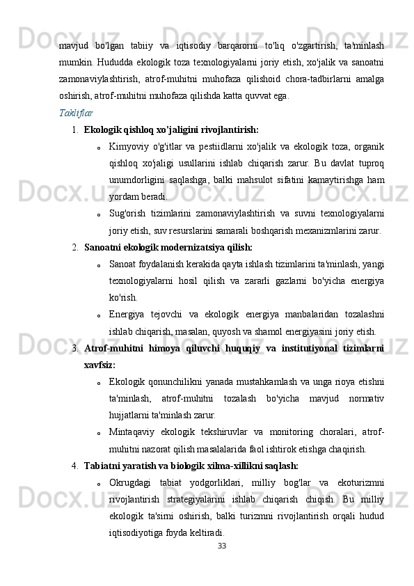 mavjud   bo'lgan   tabiiy   va   iqtisodiy   barqarorni   to'liq   o'zgartirish,   ta'minlash
mumkin. Hududda ekologik toza texnologiyalarni  joriy etish,  xo'jalik va sanoatni
zamonaviylashtirish,   atrof-muhitni   muhofaza   qilishoid   chora-tadbirlarni   amalga
oshirish, atrof-muhitni muhofaza qilishda katta quvvat ega.
Takliflar
1. Ekologik qishloq xo'jaligini rivojlantirish:
o Kimyoviy   o'g'itlar   va   pestiidlarni   xo'jalik   va   ekologik   toza,   organik
qishloq   xo'jaligi   usullarini   ishlab   chiqarish   zarur.   Bu   davlat   tuproq
unumdorligini   saqlashga,   balki   mahsulot   sifatini   kamaytirishga   ham
yordam beradi.
o Sug'orish   tizimlarini   zamonaviylashtirish   va   suvni   texnologiyalarni
joriy etish, suv resurslarini samarali boshqarish mexanizmlarini zarur.
2. Sanoatni ekologik modernizatsiya qilish:
o Sanoat foydalanish kerakida qayta ishlash tizimlarini ta'minlash, yangi
texnologiyalarni   hosil   qilish   va   zararli   gazlarni   bo'yicha   energiya
ko'rish.
o Energiya   tejovchi   va   ekologik   energiya   manbalaridan   tozalashni
ishlab chiqarish, masalan, quyosh va shamol energiyasini joriy etish.
3. Atrof-muhitni   himoya   qiluvchi   huquqiy   va   institutiyonal   tizimlarni
xavfsiz:
o Ekologik qonunchilikni yanada mustahkamlash va unga rioya etishni
ta'minlash,   atrof-muhitni   tozalash   bo'yicha   mavjud   normativ
hujjatlarni ta'minlash zarur.
o Mintaqaviy   ekologik   tekshiruvlar   va   monitoring   choralari,   atrof-
muhitni nazorat qilish masalalarida faol ishtirok etishga chaqirish.
4. Tabiatni yaratish va biologik xilma-xillikni saqlash:
o Okrugdagi   tabiat   yodgorliklari,   milliy   bog'lar   va   ekoturizmni
rivojlantirish   strategiyalarini   ishlab   chiqarish   chiqish.   Bu   milliy
ekologik   ta'sirni   oshirish,   balki   turizmni   rivojlantirish   orqali   hudud
iqtisodiyotiga foyda keltiradi.
33 