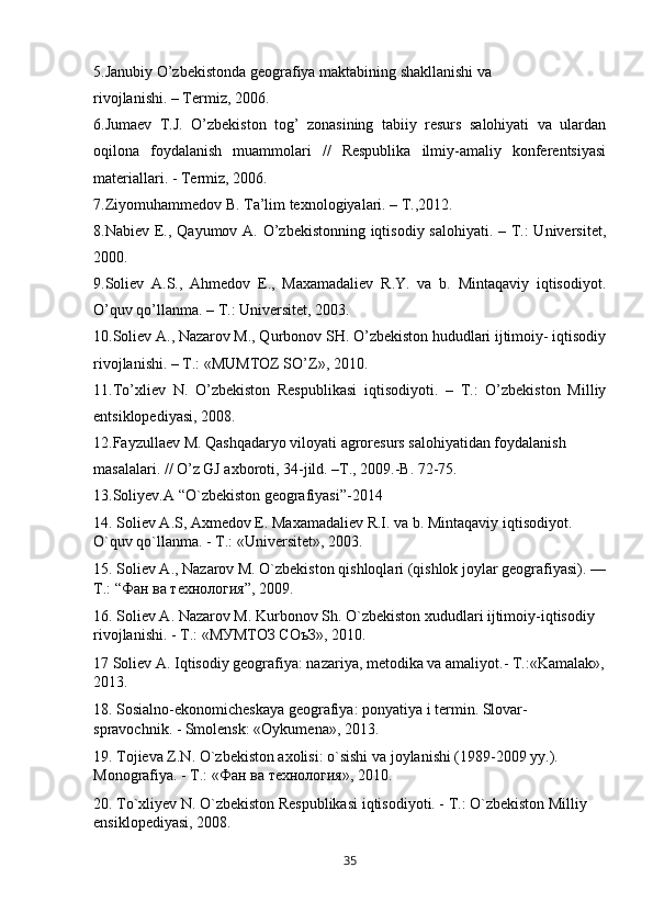 5.Janubiy O’zbekistonda geografiya maktabining shakllanishi va
rivojlanishi. – Termiz, 2006.
6.Jumaev   T.J.   O’zbekiston   tog’   zonasining   tabiiy   resurs   salohiyati   va   ulardan
oqilona   foydalanish   muammolari   //   Respublika   ilmiy-amaliy   konferentsiyasi
materiallari. - Termiz, 2006.
7.Ziyomuhammedov B. Ta’lim texnologiyalari. – T.,2012.
8.Nabiev E., Qayumov A. O’zbekistonning iqtisodiy salohiyati. – T.:  Universitet,
2000.
9.Soliev   A.S.,   Ahmedov   E.,   Maxamadaliev   R.Y.   va   b.   Mintaqaviy   iqtisodiyot.
O’quv qo’llanma. – T.: Universitet, 2003.
10.Soliev A., Nazarov M., Qurbonov SH. O’zbekiston hududlari ijtimoiy- iqtisodiy
rivojlanishi. – T.: «MUMTOZ SO’Z», 2010.
11.To’xliev   N.   O’zbekiston   Respublikasi   iqtisodiyoti.   –   T.:   O’zbekiston   Milliy
entsiklopediyasi, 2008.
12.Fayzullaev M. Qashqadaryo viloyati agroresurs salohiyatidan foydalanish
masalalari. // O’z GJ axboroti, 34-jild. –T., 2009.-B. 72-75.
13.Soliyev.A “O`zbekiston geografiyasi”-2014
14. Soliev А.S, Axmedov E. Maxamadaliev R.I. va b. Mintaqaviy iqtisodiyot. 
O`quv qo`llanma. - T.: «Universitet», 2003.
15. Soliev A., Nazarov M. O`zbekiston qishloqlari (qishlok joylar geografiyasi). —
T.: “ Фан   ва   технология ”, 2009.
16. Soliev А. Nazarov M. Kurbonov Sh. O`zbekiston xududlari ijtimoiy-iqtisodiy 
rivojlanishi. - T.: «МУМТОЗ СОъЗ», 2010.
17 Soliev A. Iqtisodiy geografiya: nazariya, metodika va amaliyot.- T.:«Kamalak»,
2013.
18. Sosialno-ekonomicheskaya geografiya: ponyatiya i termin. Slovar-
spravochnik. - Smolensk: «Oykumena», 2013.
19. Tojieva Z.N. O`zbekiston axolisi: o`sishi va joylanishi (1989-2009 yy.). 
Monografiya. - T.: « Фан   ва   технология », 2010.
20. To`xliyev N. O`zbekiston Respublikasi iqtisodiyoti. - T.: O`zbekiston Milliy 
ensiklopediyasi, 2008.
35 