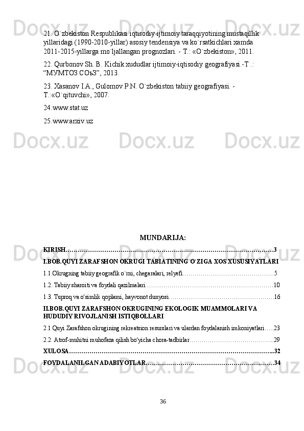 21. O`zbekiston Respublikasi iqtisodiy-ijtimoiy taraqqiyotining mustaqillik 
yillaridagi (1990-2010-yillar) asosiy tendensiya va ko`rsatkichlari xamda         
2011-2015-yillarga mo`ljallangan prognozlari. - T.: «O`zbekiston», 2011.
22. Qurbonov Sh. B. Kichik xududlar ijtimoiy-iqtisodiy geografiyasi.-T .: 
“МУМТОЗ СОъЗ”, 2013. 
23. Xasanov I.A., Gulomov P.N. O`zbekiston tabiiy geografiyasi. - 
T.:«O`qituvchi», 2007.
24.www.stat.uz
25.www.arxiv.uz
MUNDARIJA:
KIRISH…………………………………………………………………………………………3
I.BOB.QUYI ZARAFSHON OKRUGI TABIATINING O`ZIGA XOS XUSUSIYATLARI
1.1.Okrugning tabiiy geografik o`rni, chegaralari, relyefi………………………………………5
1.2. Tabiiy sharoiti va foydali qazilmalari………………………………………………………10
1.3.   Tuproq va o'simlik qoplami, hayvonot dunyosi…………………………………………….16
II.BOB.QUYI ZARAFSHON OKRUGINING EKOLOGIK MUAMMOLARI VA 
HUDUDIY RIVOJLANISH ISTIQBOLLARI
2.1   Quyi Zarafshon okrugining rekreatsion resurslari va ulardan foydalanish imkoniyatlari…..23
2.2. Atrof-muhitni muhofaza qilish bo'yicha chora-tadbirlar…………………………………...29
XULOSA………………………………………………………………………………………..32
FOYDALANILGAN ADABIYOTLAR………………………………………………………34
36 