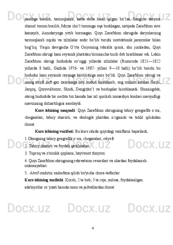 janubga   burilib,   tarmoqlanib,   katta   delta   hosil   qilgan   bo‘lsa,   Sangzor   daryosi
shimol tomon burilib, Mirza cho‘l tomonga oqa boshlagan, natijada Zarafshon suvi
kamayib,   Amudaryoga   yetib   bormagan.   Quyi   Zarafshon   okrugida   daryolarning
tarmoqlanib   oqishi   va   zilzilalar   sodir   bo‘lib   turishi   neotektonik   jarayonlar   bilan
bog‘liq.   Yaqin   davrgacha   O‘rta   Osiyoning   tekislik   qismi,   shu   jumladan,   Quyi
Zarafshon okrugi ham seysmik jihatidan birmuncha tinch deb hisoblanar edi. Lekin
Zarafshon   okrugi   hududida   so‘nggi   yillarda   zilzilalar   (Buxoroda   1821—1822
yillarda   8   balli,   Gazlida   1976-   va   1987-   yillari   9—10   balli)   bo‘lib   turishi   bu
hududni ham seysmik rayonga kiritilishiga asos bo‘ldi. Quyi Zarafshon okrugi va
uning   atrofi   neft-gaz   zaxirasiga   boy   hudud   hisoblanib,   eng   muhim   konlari   Gazli,
Jarqoq,   Qorovulbozor,   Shodi,   Dengizko‘l   va   boshqalar   hisoblanadi.   Shuningdek,
okrug hududida bir nechta tuz hamda har xil qurilish xomashyo konlari mavjudligi
mavzuning dolzarbligini asoslaydi.
Kurs ishining maqsadi : Quyi Zarafshon okrugining tabiiy geografik o`rni,
chegaralari,   tabiiy   sharoiti,   va   ekologik   jihatdan   o`rganish   va   tahlil   qilishdan
iborat.
Kurs ishining vazifasi:  Bu kurs ishida quyidagi vaziflarni bajariladi .
1.Okrugning tabiiy geografik o`rni, chegaralari, relyefi
2. Tabiiy sharoiti va foydali qazilmalari
3.   Tuproq va o'simlik qoplami, hayvonot dunyosi
4.   Quyi Zarafshon okrugining rekreatsion resurslari va ulardan foydalanish 
imkoniyatlari
5.. Atrof-muhitni muhofaza qilish bo'yicha chora-tadbirlar
Kurs ishining tuzilishi : Kirish, 2 ta bob, 5 ta reja, xulosa, foydalanilgan 
adabiyotlar ro`yxati hamda rasm va jadvallardan iborat.
4 