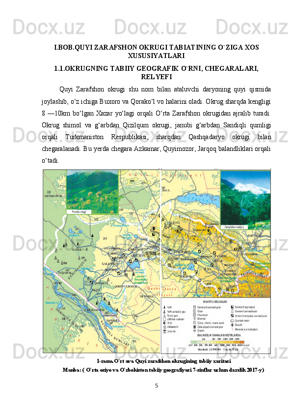 I.BOB.QUYI ZARAFSHON OKRUGI TABIATINING O`ZIGA XOS
XUSUSIYATLARI
1.1.OKRUGNING TABIIY GEOGRAFIK O`RNI, CHEGARALARI,
RELYEFI
Quyi   Zarafshon   okrugi   shu   nom   bilan   ataluvchi   daryoning   quyi   qismida
joylashib, o‘z ichiga Buxoro va Qorako‘l vo halarini oladi. Okrug sharqda kengligi
8   —10km   bo‘lgan   Xazar   yo‘lagi   orqali   O‘rta   Zarafshon   okrugidan   ajralib   turadi.
Okrug   shimol   va   g‘arbdan   Qizilqum   okrugi,   janubi   g‘arbdan   Sandiqli   qumligi
orqali   Turkmaniston   Respublikasi,   sharqdan   Qashqadaryo   okrugi   bilan
chegaralanadi. Bu yerda chegara Azkamar, Quyimozor, Jarqoq balandliklari orqali
o‘tadi.
1-rasm.O`rt ava Quyi zarafshon okrugining tabiiy xaritasi
Manba: ( O`rta osiyo va O`zbekiston tabiiy geografiyasi 7-sinflar uchun darslik 2017-y)
5 