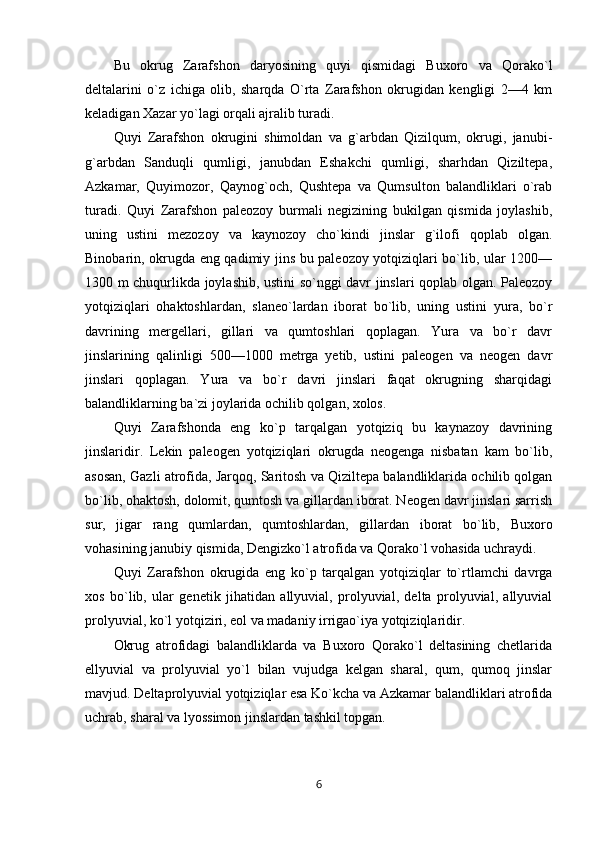Bu   okrug   Zarafshon   daryosining   quyi   qismidagi   Buxoro   va   Qorako`l
deltalarini   o`z   ichiga   olib,   sharqda   O`rta   Zarafshon   okrugidan   kengligi   2—4   km
keladigan Xazar yo`lagi orqali ajralib turadi.
Quyi   Zarafshon   okrugini   shimoldan   va   g`arbdan   Qizilqum,   okrugi,   janubi-
g`arbdan   Sanduqli   qumligi,   janubdan   Eshakchi   qumligi,   sharhdan   Qiziltepa,
Azkamar,   Quyimozor,   Qaynog`och,   Qushtepa   va   Qumsulton   balandliklari   o`rab
turadi.   Quyi   Zarafshon   paleozoy   burmali   negizining   bukilgan   qismida   joylashib,
uning   ustini   mezozoy   va   kaynozoy   cho`kindi   jinslar   g`ilofi   qoplab   olgan.
Binobarin, okrugda eng qadimiy jins bu paleozoy yotqiziqlari bo`lib, ular 1200—
1300 m chuqurlikda joylashib, ustini so`nggi davr jinslari qoplab olgan. Paleozoy
yotqiziqlari   ohaktoshlardan,   slaneo`lardan   iborat   bo`lib,   uning   ustini   yura,   bo`r
davrining   mergellari,   gillari   va   qumtoshlari   qoplagan.   Yura   va   bo`r   davr
jinslarining   qalinligi   500—1000   metrga   yetib,   ustini   paleogen   va   neogen   davr
jinslari   qoplagan.   Yura   va   bo`r   davri   jinslari   faqat   okrugning   sharqidagi
balandliklarning ba`zi joylarida ochilib qolgan, xolos.
Quyi   Zarafshonda   eng   ko`p   tarqalgan   yotqiziq   bu   kaynazoy   davrining
jinslaridir.   Lekin   paleogen   yotqiziqlari   okrugda   neogenga   nisbatan   kam   bo`lib,
asosan, Gazli atrofida, Jarqoq, Saritosh va Qiziltepa balandliklarida ochilib qolgan
bo`lib, ohaktosh, dolomit, qumtosh va gillardan iborat. Neogen davr jinslari sarrish
sur,   jigar   rang   qumlardan,   qumtoshlardan,   gillardan   iborat   bo`lib,   Buxoro
vohasining janubiy qismida, Dengizko`l atrofida va Qorako`l vohasida uchraydi.
Quyi   Zarafshon   okrugida   eng   ko`p   tarqalgan   yotqiziqlar   to`rtlamchi   davrga
xos   bo`lib,   ular   genetik   jihatidan   allyuvial,   prolyuvial,   delta   prolyuvial,   allyuvial
prolyuvial, ko`l yotqiziri, eol va madaniy irrigao`iya yotqiziqlaridir.
Okrug   atrofidagi   balandliklarda   va   Buxoro   Qorako`l   deltasining   chetlarida
ellyuvial   va   prolyuvial   yo`l   bilan   vujudga   kelgan   sharal,   qum,   qumoq   jinslar
mavjud. Deltaprolyuvial yotqiziqlar esa Ko`kcha va Azkamar balandliklari atrofida
uchrab, sharal va lyossimon jinslardan tashkil topgan.
6 