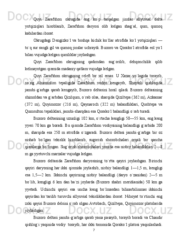 Quyi   Zarafshon   okrugida   eng   ko`p   tarqalgan   jinslar   allyuvial   delta
yotqiziqlari   hisoblanib,   Zarafshon   daryosi   olib   kelgan   shag`al,   qum,   qumoq
kabilardan iborat.
Okrugdagi   Dengizko`l   va   boshqa   kichik   ko`llar   atrofida   ko`l   yotqiziqlari   —
to`q sur rangli gil va qumoq jinslar uchraydi. Buxoro va Qorako`l atrofida eol yo`l
bilan vujudga kelgan qumliklar joylashgan.
Quyi   Zarafshon   okrugining   qadimdan   sug`orilib,   dehqonchilik   qilib
kelinayotgan qismida madaniy qatlam vujudga kelgan.
Quyi   Zarafshon   okrugining   relefi   bir   xil   emas.   U   Xazar   yo`lagida   torayib,
so`ng   Abumuslim   tepaligida   Zarafshon   vodiyi   kengayib,   Shoptoli   qishloqida
janubi-g`arbga   qarab   kengayib,   Buxoro   deltasini   hosil   qiladi.   Buxoro   deltasining
shimoldan va g`arbdan Qizilqum, o`rab olsa, sharqida Qiziltepa (362 m), Azkamar
(372   m),   Quyimozor   (216   m),   Qaynaroch   (322   m)   balandliklari,   Qushtepa   va
Qumsulton tepaliklari, janubi-sharqdan esa Qorako`l balandligi o`rab turadi.
Buxoro deltasining uzunligi 102 km, o`rtacha kengligi 50—55 km, eng keng
yyeri 70 km ga boradi. Bu qismda Zarafshon vodiysining balandligi g`arbida 200
m,   sharqida   esa   250   m   atrofida   o`zgaradi.   Buxoro   deltasi   janubi-g`arbga   bir   oz
nishab   bo`lgan   tekislik   hisoblanib,   sugorish   shoxobchalari   orqali   bir   qancha
qismlarga bo`lingan. Sug`orish shoxobchalari yonida esa nisbiy balandliklari 2—8
m ga yyetuvchi marzalar vujudga kelgan.
Buxoro   deltasida   Zarafshon   daryosining   to`rtta   qayiri   joylashgan.   Birinchi
qayiri   daryoning  har   ikki   qismida   joylashib,   nisbiy   balandligi   1—1,5  m,   kengligi
esa   1,5—2   km.   Ikkinchi   qayirning   nisbiy   balandligi   (daryo   o`zanidan)   2—5   m
bo`lib,   kengligi   6   km   dan   ba`zi   joylarda   (Buxoro   shahri   meridianida)   50   km   ga
yyetadi.   Uchinchi   qayiri   esa   uncha   keng   bo`lmasdan   bilinarbilinmas   ikkinchi
qayirdan   ko`tarilib   turuvchi   allyuvial   tekisliklardan   iborat.   Nihoyat   to`rtinchi   eng
zski qayiri Buxoro delsini o`rab olgan Avtobach, Qiziltepa, Quyimozor platolarida
joylashgan.
Buxoro deltasi janubi-g`arbga qarab yana pasayib, torayib boradi va Chandir
qishlog`i yaqinida vodiy  torayib, har ikki tomonida Qorako`l platosi yaqinlashadi.
7 
