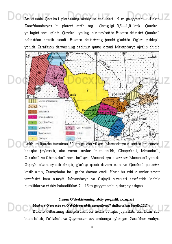 Bu   qismda   Qorako`l   platosining   nisbiy   balandliklari   15   m   ga   yyetadi.       Lekin
Zarafshondaryosi   bu   platoni   kesib,   tog`     (kengligi   0,5—1,0   km)     Qorako`l
yo`lagini   hosil   qiladi.   Qorako`l   yo`lagi   o`z   navbatida   Buxoro   deltasini   Qorako`l
deltasidan   ajratib   turadi.   Buxoro   deltasining   janubi-g`arbida   Og`or   qishlog`i
yonida   Zarafshon   daryosining   qadimiy   quruq   o`zani   Maxandaryo   ajralib   chiqib
Lukli ko`ligacha taxminan 80 km ga cho`zilgan. Maxandaryo o`zanida bir qancha
botiqlar   joylashib,   ular   zovur   suvlari   bilan   to`lib,   Chuqurko`l,   Maxanko`l,
O`rtako`l va Chandirko`l hosil bo`lgan. Maxandaryo o`zanidan Maxanko`l yonida
Gujayli   o`zani   ajralib   chiqib,   g`arbga   qarab   davom   etadi   va   Qorako`l   platosini
kesib   o`tib,   Zamoybobo   ko`ligacha   davom   etadi.   Hozir   bu   zski   o`zanlar   zovur
vazifasini   ham   o`taydi.   Maxandaryo   va   Gujayli   o`zanlari   atroflarida   kichik
qumliklar va nisbiy balandliklari 7—15 m ga yyetuvchi qirlar joylashgan.
2-rasm.   O‘zbekistonning tabiiy geografik okruglari
Manba: ( O`rta osiyo va O`zbekiston tabiiy geografiyasi 7-sinflar uchun darslik 2017-y
Buxoro deltasining sharqida ham bir necha botiqlar joylashib, ular hozir suv
bilan   to`lib,   To`dako`l   va   Quyimozor   suv   omboriga   aylangan.   Zarafshon   vodiysi
8 