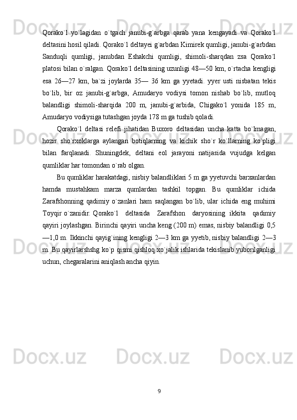Qorako`l   yo`lagidan   o`tgach   janubi-g`arbga   qarab   yana   kengayadi   va   Qorako`l
deltasini hosil qiladi. Qorako`l deltayei g`arbdan Kimirek qumligi, janubi-g`arbdan
Sanduqli   qumligi,   janubdan   Eshakchi   qumligi,   shimoli-sharqdan   zsa   Qorako`l
platosi bilan o`ralgan. Qorako`l deltasining uzunligi 48—50 km, o`rtacha kengligi
esa   26—27   km,   ba`zi   joylarda   35—   36   km   ga   yyetadi.   yyer   usti   nisbatan   tekis
bo`lib,   bir   oz   janubi-g`arbga,   Amudaryo   vodiysi   tomon   nishab   bo`lib,   mutloq
balandligi   shimoli-sharqida   200   m,   janubi-g`arbida,   Chigako`l   yonida   185   m,
Amudaryo vodiysiga tutashgan joyda 178 m ga tushib qoladi.
Qorako`l   deltasi   relefi   jihatidan   Buxoro   deltasidan   uncha   katta   bo`lmagan,
hozir   sho`rxoklarga   aylangan   botiqlarning   va   kichik   sho`r   ko`llarning   ko`pligi
bilan   farqlanadi.   Shuningdek,   deltani   eol   jarayoni   natijasida   vujudga   kelgan
qumliklar har tomondan o`rab olgan. 
Bu qumliklar harakatdagi, nisbiy balandliklari 5 m ga yyetuvchi barxanlardan
hamda   mustahkam   marza   qumlardan   tashkil   topgan.   Bu   qumliklar   ichida
Zarafshonning   qadimiy   o`zanlari   ham   saqlangan   bo`lib,   ular   ichida   eng   muhimi
Toyqir o`zanidir. Qorako`l     deltasida     Zarafshon     daryosining   ikkita     qadimiy
qayiri joylashgan. Birinchi qayiri uncha keng (200 m) emas, nisbiy balandligi 0,5
—1,0 m. Ikkinchi qayig`ining kengligi 2—3 km ga yyetib, nisbiy balandligi 2—3
m. Bu qayirlarshshg ko`p qismi qishloq xo`jalik ishlarida tekislanib yuborilganligi
uchun, chegaralarini aniqlash ancha qiyin.
9 