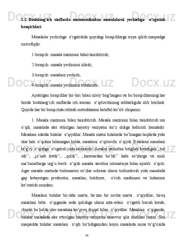 1.2   Boshlang‘ich   sinflarda   matematikadan   masalalarni   yechishga     o‘rgatish
bosqichlari
Masalalar yechishga   o‘rgatishda quyidagi bosqichlarga rioya qilish maqsadga
muvofiqdir.
1-bosqich -masala mazmuni bilan tanishtirish;
  2-bosqich- masala yechimini izlash;
        3-bosqich -masalani yechish;
        4-bosqich -masala yechimini tekshirish.
         Ajratilgan bosqichlar bir-biri bilan uzviy bog‘langan va bu bosqichlarning har
birida   boshlang‘ich   sinflarda   ish   asosan     o‘qituvchining   rahbarligida   olib   boriladi.
Quyida har bir bosqichda ishlash metodikasini batafsil ko‘rib chiqamiz:
         1.   Masala   mazmuni   bilan   tanishtirish.   Masala   mazmuni   bilan   tanishtirish   uni
o‘qib,   masalada   aks   ettirilgan   hayotiy   vaziyatni   ko‘z   oldiga   keltirish   demakdir.
Masalani odatda bolalar  o‘qiydilar. Masala matni bolalarda bo‘lmagan taqdirda yoki
ular hali  o‘qishni bilamagan holda, masalani  o‘qituvchi  o‘qiydi. Bolalarni masalani
to‘g‘ri  o‘qishga   o‘rgatish juda muhimdir. Amalni tanlashni belgilab beradigan ,,bor
edi‘‘,   ,,jo‘nab   ketdi‘‘,   ,,qoldi’’,   ,,baravardan   bo‘ldi’’   kabi   so‘zlarga   va   sonli
ma’lumotlarga   urg‘u   berib     o‘qish   masala   savolini   intonatsiya   bilan   ajratib     o‘qish.
Agar   masala   matnida   tushunarsiz   so‘zlar   uchrasa   ularni   tushuntirish   yoki   masalada
gap   ketayotgan   predmetni,   masalan,   buldozer,     o‘rish   mashinasi   va   hokazoni
ko‘rsatish mumkin.
Masalani   bolalar   bir-ikki   marta,   ba`zan   bir   necha   marta     o‘qiydilar,   biroq
masalani   bitta     o‘qiganda   esda   qolishga   ularni   asta-sekin     o‘rgatib   borish   kerak,
chunki bu holda ular masalani ko‘proq diqqat bilan  o‘qiydilar. Masalani  o‘qiganda,
bolalar   masalada   aks   ettirilgan   hayotiy   vaziyatni   tasavvur   qila   olishlari   lozim.   Shu
maqsadda   bolalar   masalani     o‘qib   bo‘lishganidan   keyin   masalada   nima   to‘g‘risida
                                                                                       14 