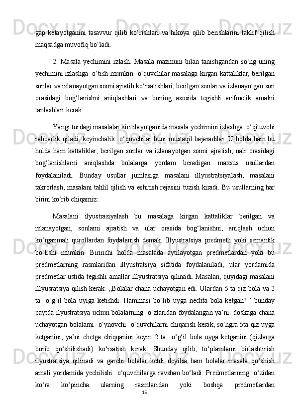 gap   ketayotganini   tasavvur   qilib   ko‘rishlari   va   hikoya   qilib   berishlarini   taklif   qilish
maqsadga muvofiq bo‘ladi.
2.   Masala   yechimini   izlash.   Masala   mazmuni   bilan   tanishgandan   so‘ng   uning
yechimini izlashga  o‘tish mumkin  o‘quvchilar masalaga kirgan kattaliklar, berilgan
sonlar va izlanayotgan sonni ajratib ko‘rsatishlari, berilgan sonlar va izlanayotgan son
orasidagi   bog‘lanishni   aniqlashlari   va   buning   asosida   tegishli   arifmetik   amalni
tanlashlari kerak 
Yangi turdagi masalalar kiritilayotganida masala yechimini izlashga  o‘qituvchi
rahbarlik qiladi, keyinchalik   o‘quvchilar buni mustaqil bajaradilar. U holda ham bu
holda   ham   kattaliklar,   berilgan   sonlar   va   izlanayotgan   sonni   ajratish,   ualr   orasidagi
bog‘lanishlarni   aniqlashda   bolalarga   yordam   beradigan   maxsus   usullardan
foydalaniladi.   Bunday   usullar   jumlasiga   masalani   illyustratsiyalash,   masalani
takrorlash, masalani tahlil qilish va eshitish rejasini tuzish kiradi. Bu usullarning har
birini ko‘rib chiqamiz:
  Masalani   ilyustrasiyalash   bu   masalaga   kirgan   kattaliklar   berilgan   va
izlanayotgan,   sonlarni   ajratish   va   ular   orasida   bog‘lanishni,   aniqlash   uchun
ko‘rgazmali   qurollardan   foydalanish   demak.   Illyustratsiya   predmetli   yoki   semantik
bo‘lishi   mumkin.   Birinchi   holda   masalada   aytilayotgan   predmetlardan   yoki   bu
predmetlarning   rasmlaridan   illyustratsiya   sifatida   foydalaniladi,   ular   yordamida
predmetlar ustida tegishli amallar illyustratsiya qilinadi. Masalan, quyidagi masalani
illyusratsiya qilish kerak. ,,Bolalar chana uchayotgan edi. Ulardan 5 ta qiz bola va 2
ta     o‘g‘il   bola   uyiga   ketishdi.   Hammasi   bo‘lib   uyga   nechta   bola   ketgan?’’   bunday
paytda ilyustratsiya uchun bolalarning   o‘zlaridan foydalangan ya’ni: doskaga chana
uchayotgan bolalarni  o‘ynovchi  o‘quvchilarni chiqarish kerak, so‘ngra 5ta qiz uyga
ketganini,   ya’ni   chetga   chiqqanini   keyin   2   ta     o‘g‘il   bola   uyga   ketganini   (qizlarga
borib   qo‘shilishadi)   ko‘rsatish   kerak.   Shunday   qilib,   to‘plamlarni   birlashtirish
ilyustratsiya   qilinadi   va   garchi   bolalar   ketdi   deyilsa   ham   bolalar   masala   qo‘shish
amali yordamida yechilishi    o‘quvchilarga ravshan bo‘ladi. Predmetlarning   o‘zidan
ko‘ra   ko‘pincha   ularning   rasmlaridan   yoki   boshqa   predmetlardan
                                                                                       15 
