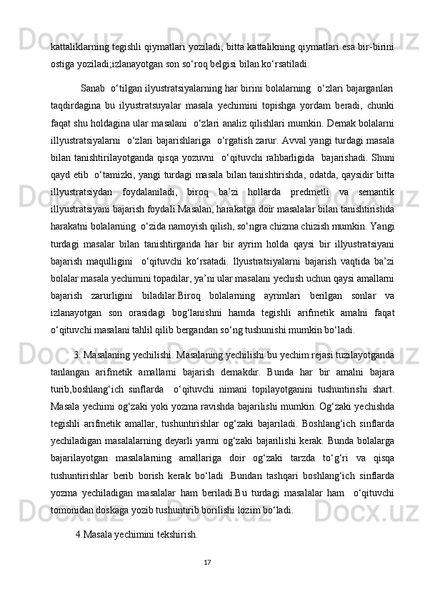 kattaliklarning tegishli qiymatlari yoziladi, bitta kattalikning qiymatlari esa bir-birini
ostiga yoziladi;izlanayotgan son so‘roq belgisi bilan ko‘rsatiladi.
           Sanab  o‘tilgan ilyustratsiyalarning har birini bolalarning  o‘zlari bajarganlari
taqdirdagina   bu   ilyustratsuyalar   masala   yechimini   topishga   yordam   beradi,   chunki
faqat shu holdagina ular masalani   o‘zlari analiz qilishlari mumkin. Demak bolalarni
illyustratsiyalarni   o‘zlari bajarishlariga   o‘rgatish zarur. Avval yangi turdagi masala
bilan   tanishtirilayotganda   qisqa   yozuvni     o‘qituvchi   rahbarligida     bajarishadi.   Shuni
qayd etib   o‘tamizki, yangi turdagi masala bilan tanishtirishda, odatda, qaysidir bitta
illyustratsiydan   foydalaniladi,   biroq   ba’zi   hollarda   predmetli   va   semantik
illyustratsiyani bajarish foydali.Masalan, harakatga doir masalalar bilan tanishtirishda
harakatni bolalarning  o‘zida namoyish qilish, so‘ngra chizma chizish mumkin. Yangi
turdagi   masalar   bilan   tanishtirganda   har   bir   ayrim   holda   qaysi   bir   illyustratsiyani
bajarish   maqulligini     o‘qituvchi   ko‘rsatadi.   llyustratsiyalarni   bajarish   vaqtida   ba’zi
bolalar masala yechimini topadilar, ya’ni ular masalani yechish uchun qaysi amallarni
bajarish   zarurligini   biladilar.Biroq   bolalarning   ayrimlari   berilgan   sonlar   va
izlanayotgan   son   orasidagi   bog‘lanishni   hamda   tegishli   arifmetik   amalni   faqat
o‘qituvchi masalani tahlil qilib bergandan so‘ng tushunishi mumkin bo‘ladi.
         3. Masalaning yechilishi. Masalaning yechilishi bu yechim rejasi tuzilayotganda
tanlangan   arifmetik   amallarni   bajarish   demakdir.   Bunda   har   bir   amalni   bajara
turib,boshlang‘ich   sinflarda     o‘qituvchi   nimani   topilayotganini   tushuntirishi   shart.
Masala yechimi og‘zaki yoki yozma ravishda bajarilishi mumkin. Og‘zaki yechishda
tegishli   arifmetik   amallar,   tushuntirishlar   og‘zaki   bajariladi.   Boshlang‘ich   sinflarda
yechiladigan masalalarning deyarli  yarmi  og‘zaki bajarilishi  kerak. Bunda bolalarga
bajarilayotgan   masalalarning   amallariga   doir   og‘zaki   tarzda   to‘g‘ri   va   qisqa
tushuntirishlar   berib   borish   kerak   bo‘ladi   .Bundan   tashqari   boshlang‘ich   sinflarda
yozma   yechiladigan   masalalar   ham   beriladi.Bu   turdagi   masalalar   ham     o‘qituvchi
tomonidan doskaga yozib tushuntirib borilishi lozim bo‘ladi. 
          4.Masala yechimini tekshirish.
                                                                                       17 