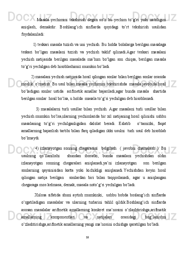                   Masala   yechimini   tekshirish   degan   so‘z   bu   yechim   to‘g‘ri   yoki   xatoligini
aniqlash,   demakdir.   Boshlang‘ich   sinflarda   quyidagi   to‘rt   tekshirish   usulidan
foydalaniladi: 
                 1) teskari masala tuzish va uni yechish.   Bu holda bolalarga berilgan masalaga
teskari   bo‘lgan   masalani   tuzish   va   yechish   taklif   qilinadi.Agar   teskari   masalani
yechish   natijasida   berilgan   masalada   ma’lum   bo‘lgan   son   chiqsa,   berilgan   masala
to‘g‘ri yechilgan deb hisoblashimiz mumkin bo‘ladi.
         2) masalani yechish natijasida hosil qilingan sonlar bilan berilgan sonlar orasida
moslik  o‘rnatish. Bu usul bilan masala yechimini tekshirishda  masala javobida hosil
bo‘ladigan   sonlar   ustida     arifmetik   amallar   bajariladi;agar   bunda   masala     shartida
berilgan sonlar  hosil bo‘lsa, u holda  masala to‘g‘ri yechilgan deb hisoblanadi.
                  3)   masalalarni   turli   usullar   bilan   yechish.   Agar   masalani   turli   usullar   bilan
yechish mumkin bo‘lsa,ularning yechimlarida bir xil natijaning hosil qilinishi ushbu
masalaning   to‘g‘ri   yechilganligidan   dalolat   beradi.   Eslatib     o‘tamizki,   faqat
amallarning bajarilish tartibi bilan farq qiladigan ikki usulni    turli usul deb hisoblab
bo‘lmaydi.
                4)   izlanayotgan   sonning   chegarasini     belgilash     (   javobni   chamalash   ).   Bu
usulning   qo‘llanilishi     shundan   iboratki,   bunda   masalani   yechishdan   oldin
izlanayotgan   sonning   chegaralari   aniqlanadi,ya’ni   izlanayotgan     son   berilgan
sonlarning   qaysinisidan   katta   yoki   kichikligi   aniqlanadi.Yechishdan   keyin   hosil
qilingan   natija   berilgan     sonlardan   biri   bilan   taqqoslanadi,   agar   u   aniqlangan
chegaraga mos kelmasa, demak, masala noto‘g‘ri yechilgan bo‘ladi.
                Xulosa   sifatida   shuni   aytish   mumkinki,     ushbu   bobda   boslang‘ich   sinflarda
o‘rgatiladigan   masalalar   va   ularning   turlarini   tahlil   qildik.Boshlang‘ich   sinflarda
asosan   masalalar   arifmetik   amallarning   konkret   ma’nosini   o‘zlashtirishga,arifmatik
amallarning   komponentlari   va   natijalari   orasidagi   bog‘lanishni
o‘zlashtirishga,arifmetik amallarning yangi ma’nosini ochishga qaratilgan bo‘ladi. 
                                                                                       18 