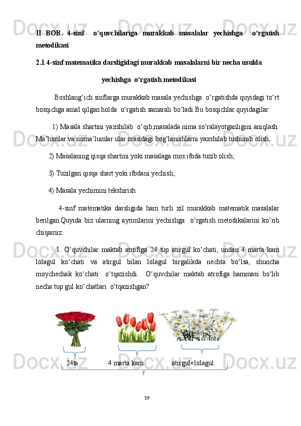 II   BOB.   4-sinf     o‘quvchilariga   murakkab   masalalar   yechishga     o‘rgatish
metodikasi
2.1 4-sinf matematika darsligidagi murakkab masalalarni bir necha usulda 
                                     yechishga  o‘rgatish metodikasi
          Boshlang‘ich sinflarga murakkab masala yechishga  o‘rgatishda quyidagi to‘rt
bosqichga amal qilgan holda  o‘rgatish samarali bo‘ladi.Bu bosqichlar quyidagilar:
         1) Masala shartini yaxshilab  o‘qib,masalada nima so‘ralayotganligini aniqlash.
Ma’lumlar va noma’lumlar ular orasidagi bog‘lanishlarni yaxshilab tushunib olish;
       2) Masalaning qisqa shartini yoki masalaga mos ifoda tuzib olish;
       3) Tuzilgan qisqa shart yoki ifodani yechish;
       4) Masala yechimini tekshirish
              4-sinf   matematika   darsligida   ham   turli   xil   murakkab   matematik   masalalar
berilgan.Quyida   biz   ularning   ayrimlarini   yechishga     o‘rgatish   metodikalarini   ko‘rib
chiqamiz:
              1.   O‘quvchilar   maktab   atrofiga   24   tup   atirgul   ko‘chati,   undan   4   marta   kam
lolagul   ko‘chati   va   atirgul   bilan   lolagul   birgalikda   nechta   bo‘lsa,   shuncha
moychechak   ko‘chati     o‘tqazishdi.     O‘quvchilar   maktab   atrofiga   hammasi   bo‘lib
necha tup gul ko‘chatlari  o‘tqazishgan?
                 24ta                 4 marta kam                atirgul+lolagul
                                                                                       19 