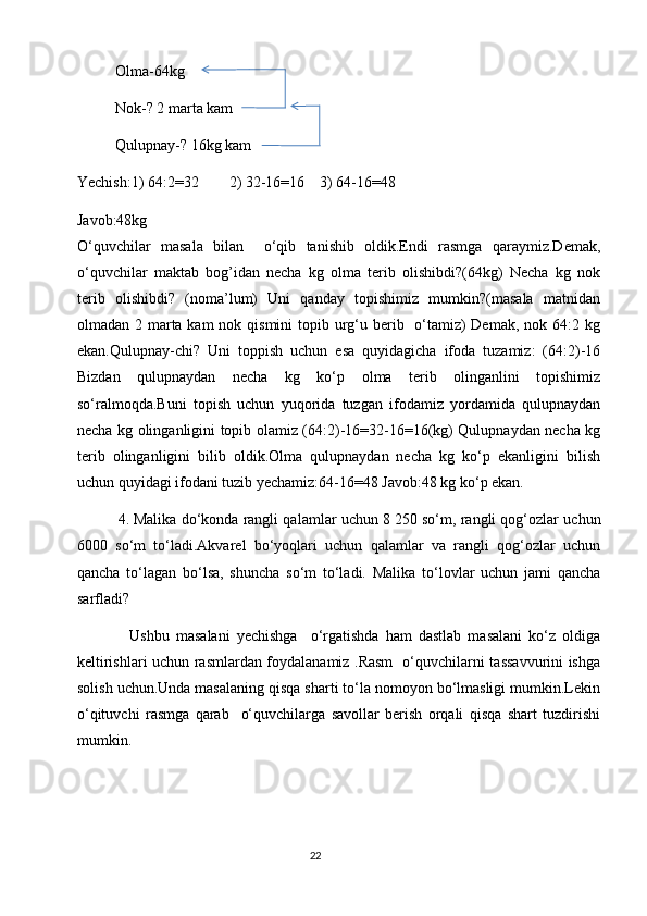           Olma-64kg
          Nok-? 2 marta kam 
          Qulupnay-? 16kg kam
Yechish:1) 64:2=32        2) 32-16=16    3) 64-16=48
Javob:48kg
O‘quvchilar   masala   bilan     o‘qib   tanishib   oldik.Endi   rasmga   qaraymiz.Demak,
o‘quvchilar   maktab   bog’idan   necha   kg   olma   terib   olishibdi?(64kg)   Necha   kg   nok
terib   olishibdi?   (noma’lum)   Uni   qanday   topishimiz   mumkin?(masala   matnidan
olmadan 2 marta kam  nok qismini  topib urg‘u berib   o‘tamiz) Demak, nok 64:2 kg
ekan.Qulupnay-chi?   Uni   toppish   uchun   esa   quyidagicha   ifoda   tuzamiz:   (64:2)-16
Bizdan   qulupnaydan   necha   kg   ko‘p   olma   terib   olinganlini   topishimiz
so‘ralmoqda.Buni   topish   uchun   yuqorida   tuzgan   ifodamiz   yordamida   qulupnaydan
necha kg olinganligini topib olamiz (64:2)-16=32-16=16(kg) Qulupnaydan necha kg
terib   olinganligini   bilib   oldik.Olma   qulupnaydan   necha   kg   ko‘p   ekanligini   bilish
uchun quyidagi ifodani tuzib yechamiz:64-16=48 Javob:48 kg ko‘p ekan.
          4.   Malika do‘konda rangli qalamlar uchun 8   250 so‘m, rangli qog‘ozlar uchun
6000   so‘m   to‘ladi.Akvarel   bo‘yoqlari   uchun   qalamlar   va   rangli   qog‘ozlar   uchun
qancha   to‘lagan   bo‘lsa,   shuncha   so‘m   to‘ladi.   Malika   to‘lovlar   uchun   jami   qancha
sarfladi?
                Ushbu   masalani   yechishga     o‘rgatishda   ham   dastlab   masalani   ko‘z   oldiga
keltirishlari uchun rasmlardan foydalanamiz .Rasm   o‘quvchilarni tassavvurini ishga
solish uchun.Unda masalaning qisqa sharti to‘la nomoyon bo‘lmasligi mumkin.Lekin
o‘qituvchi   rasmga   qarab     o‘quvchilarga   savollar   berish   orqali   qisqa   shart   tuzdirishi
mumkin.
                                                                                       22 