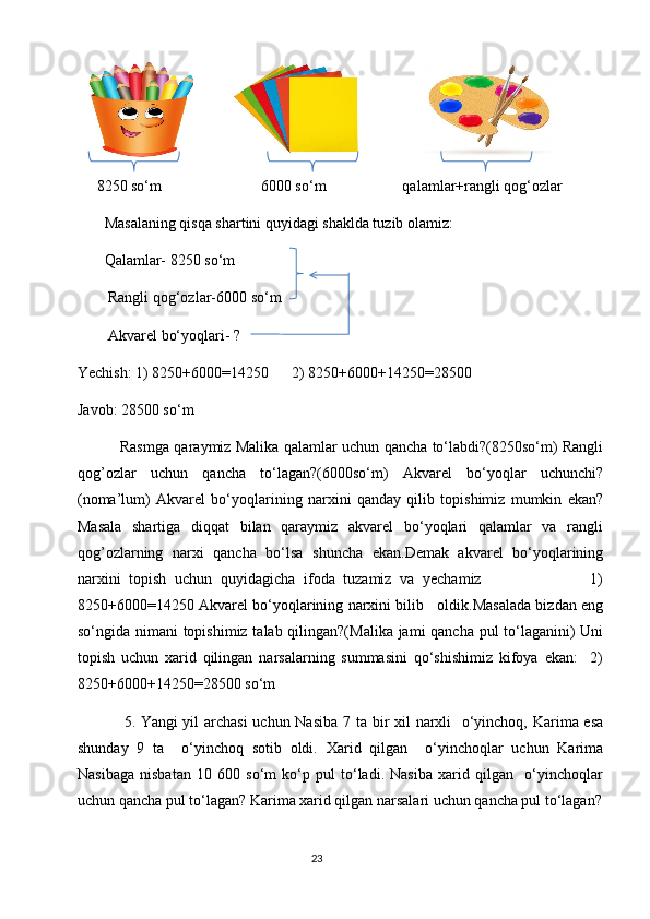                                
     8250 so‘m                          6000 so‘m                    qalamlar+rangli qog‘ozlar      
       Masalaning qisqa shartini quyidagi shaklda tuzib olamiz:
       Qalamlar- 8250 so‘m
        Rangli qog‘ozlar-6000 so‘m 
        Akvarel bo‘yoqlari- ?
Yechish: 1) 8250+6000=14250      2) 8250+6000+14250=28500
Javob: 28500 so‘m
                 Rasmga qaraymiz Malika qalamlar uchun qancha to‘labdi?(8250so‘m) Rangli
qog’ozlar   uchun   qancha   to‘lagan?(6000so‘m)   Akvarel   bo‘yoqlar   uchunchi?
(noma’lum)   Akvarel   bo‘yoqlarining   narxini   qanday   qilib   topishimiz   mumkin   ekan?
Masala   shartiga   diqqat   bilan   qaraymiz   akvarel   bo‘yoqlari   qalamlar   va   rangli
qog’ozlarning   narxi   qancha   bo‘lsa   shuncha   ekan.Demak   akvarel   bo‘yoqlarining
narxini   topish   uchun   quyidagicha   ifoda   tuzamiz   va   yechamiz                           1)
8250+6000=14250 Akvarel bo‘yoqlarining narxini bilib   oldik.Masalada bizdan eng
so‘ngida nimani topishimiz talab qilingan?(Malika jami qancha pul to‘laganini)  Uni
topish   uchun   xarid   qilingan   narsalarning   summasini   qo‘shishimiz   kifoya   ekan:     2)
8250+6000+14250=28500 so‘m
                 5.   Yangi yil archasi  uchun Nasiba  7 ta bir xil narxli    o‘yinchoq, Karima esa
shunday   9   ta     o‘yinchoq   sotib   oldi.   Xarid   qilgan     o‘yinchoqlar   uchun   Karima
Nasibaga   nisbatan   10   600   so‘m   ko‘p   pul   to‘ladi.   Nasiba   xarid   qilgan     o‘yinchoqlar
uchun qancha pul to‘lagan? Karima xarid qilgan narsalari uchun qancha pul to‘lagan?
                                                                                       23 