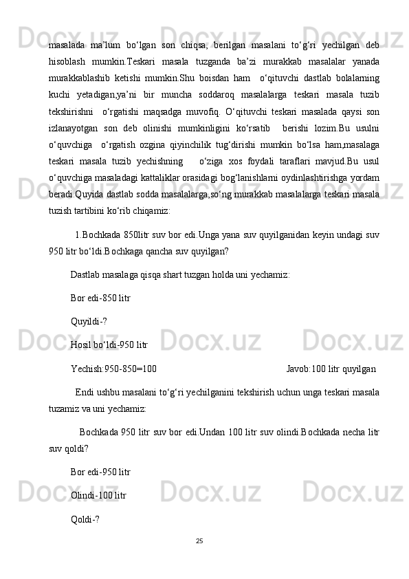 masalada   ma’lum   bo‘lgan   son   chiqsa,   berilgan   masalani   to‘g‘ri   yechilgan   deb
hisoblash   mumkin.Teskari   masala   tuzganda   ba’zi   murakkab   masalalar   yanada
murakkablashib   ketishi   mumkin.Shu   boisdan   ham     o‘qituvchi   dastlab   bolalarning
kuchi   yetadigan,ya’ni   bir   muncha   soddaroq   masalalarga   teskari   masala   tuzib
tekshirishni     o‘rgatishi   maqsadga   muvofiq.   O‘qituvchi   teskari   masalada   qaysi   son
izlanayotgan   son   deb   olinishi   mumkinligini   ko‘rsatib     berishi   lozim.Bu   usulni
o‘quvchiga     o‘rgatish   ozgina   qiyinchilik   tug‘dirishi   mumkin   bo‘lsa   ham,masalaga
teskari   masala   tuzib   yechishning       o‘ziga   xos   foydali   taraflari   mavjud.Bu   usul
o‘quvchiga masaladagi kattaliklar orasidagi bog‘lanishlarni oydinlashtirishga yordam
beradi.Quyida dastlab sodda masalalarga,so‘ng murakkab masalalarga teskari masala
tuzish tartibini ko‘rib chiqamiz:
             1.Bochkada 850litr suv bor edi.Unga yana suv quyilganidan keyin undagi suv
950 litr bo‘ldi.Bochkaga qancha suv quyilgan?
         Dastlab masalaga qisqa shart tuzgan holda uni yechamiz :
         Bor edi-850 litr
         Quyildi-?
         Hosil bo‘ldi-950 litr
         Yechish:950-850=100                                                      Javob:100 litr quyilgan
          Endi ushbu masalani to‘g‘ri yechilganini tekshirish uchun unga teskari masala
tuzamiz va uni yechamiz:
                   Bochkada 950 litr suv bor edi.Undan 100 litr suv olindi.Bochkada necha litr
suv qoldi?
         Bor edi-950 litr
         Olindi-100 litr
         Qoldi-?
                                                                                       25 