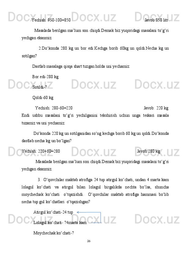          Yechish: 950-100=850                                                                     Javob:850 litr
               Masalada berilgan ma’lum son chiqdi.Demak biz yuqoridagi masalani to‘g‘ri
yechgan ekanmiz.
                    2.Do‘konda   280   kg   un   bor   edi.Kechga   borib   60kg   un   qoldi.Necha   kg   un
sotilgan?
          Dastlab masalaga qisqa shart tuzgan holda uni yechamiz:
          Bor edi-280 kg
          Sotildi-?
          Qoldi-60 kg
                   Yechish: 280-60=220                                                                                                         Javob: 220 kg
Endi   ushbu   masalani   to‘g‘ri   yechilganini   tekshirish   uchun   unga   teskari   masala
tuzamiz va uni yechamiz:
           Do‘konda 220 kg un sotilganidan so‘ng kechga borib 60 kg un qoldi.Do‘konda
dastlab necha kg un bo‘lgan?
Yechish: 220+60=280                                                                        Javob:280 kg 
            Masalada berilgan ma’lum son chiqdi.Demak biz yuqoridagi masalani to‘g‘ri
yechgan ekanmiz.
                       3.     O‘quvchilar maktab atrofiga 24 tup atirgul ko‘chati, undan 4 marta kam
lolagul   ko‘chati   va   atirgul   bilan   lolagul   birgalikda   nechta   bo‘lsa,   shuncha
moychechak   ko‘chati     o‘tqazishdi.     O‘quvchilar   maktab   atrofiga   hammasi   bo‘lib
necha tup gul ko‘chatlari  o‘tqazishgan?
           Atirgul ko‘chati-24 tup
           Lolagul ko‘chati- ?4marta kam                   
           Moychechak ko‘chati-?
                                                                                       26 