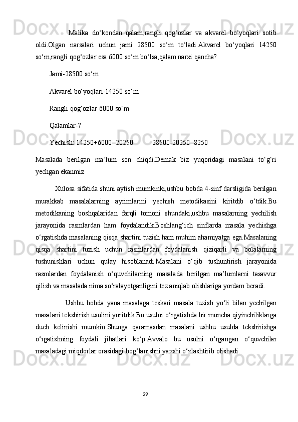                   Malika   do‘kondan   qalam,rangli   qog‘ozlar   va   akvarel   bo‘yoqlari   sotib
oldi.Olgan   narsalari   uchun   jami   28500   so‘m   to‘ladi.Akvarel   bo‘yoqlari   14250
so‘m,rangli qog‘ozlar esa 6000 so‘m bo‘lsa,qalam narxi qancha?
        Jami-28500 so‘m
        Akvarel bo‘yoqlari-14250 so‘m
        Rangli qog‘ozlar-6000 so‘m
        Qalamlar-?
        Yechish: 14250+6000=20250           28500-20250=8250
Masalada   berilgan   ma’lum   son   chiqdi.Demak   biz   yuqoridagi   masalani   to‘g‘ri
yechgan ekanmiz.
                 Xulosa sifatida shuni aytish mumkinki,ushbu bobda 4-sinf darsligida berilgan
murakkab   masalalarning   ayrimlarini   yechish   metodikasini   kiritdib   o‘tdik.Bu
metodikaning   boshqalaridan   farqli   tomoni   shundaki,ushbu   masalarning   yechilish
jarayonida   rasmlardan   ham   foydalandik.Boshlang‘ich   sinflarda   masala   yechishga
o‘rgatishda masalaning qisqa shartini tuzish ham muhim ahamiyatga ega.Masalaning
qisqa   shartini   tuzish   uchun   rasmlardan   foydalanish   qiziqarli   va   bolalarning
tushunishlari   uchun   qulay   hisoblanadi.Masalani   o‘qib   tushuntirish   jarayonida
rasmlardan   foydalanish   o‘quvchilarning   masalada   berilgan   ma’lumlarni   tasavvur
qilish va masalada nima so‘ralayotganligini tez aniqlab olishlariga yordam beradi.
                    Ushbu   bobda   yana   masalaga   teskari   masala   tuzish   yo‘li   bilan   yechilgan
masalani tekshirish usulini yoritdik.Bu usulni o‘rgatishda bir muncha qiyinchiliklarga
duch   kelinishi   mumkin.Shunga   qaramasdan   masalani   ushbu   usulda   tekshirishga
o‘rgatishning   foydali   jihatlari   ko‘p.Avvalo   bu   usulni   o‘rgangan   o‘quvchilar
masaladagi miqdorlar orasidagi bog‘lanishni yaxshi o‘zlashtirib olishadi.
                                                                                       29 