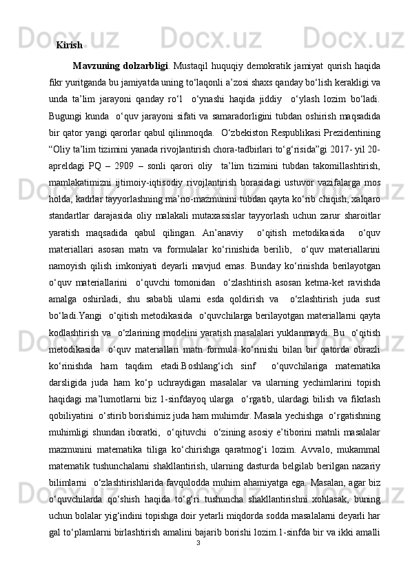    Kirish  
Mavzuning   dolzarbligi .   Mustaqil   huquqiy   demokratik   jamiyat   qurish   haqida
fikr yuritganda bu jamiyatda uning to‘laqonli a’zosi shaxs qanday bo‘lish kerakligi va
unda   ta’lim   jarayoni   qanday   ro‘l     o‘ynashi   haqida   jiddiy     o‘ylash   lozim   bo‘ladi.
Bugungi   kunda    o‘quv  jarayoni  sifati   va samaradorligini   tubdan  oshirish  maqsadida
bir qator yangi qarorlar qabul qilinmoqda.   O‘zbekiston Respublikasi  Prezidentining
“Oliy ta’lim tizimini yanada rivojlantirish chora-tadbirlari to‘g‘risida”gi 2017- yil 20-
apreldagi   PQ   –   2909   –   sonli   qarori   oliy     ta’lim   tizimini   tubdan   takomillashtirish,
mamlakatimizni   ijtimoiy-iqtisodiy   rivojlantirish   borasidagi   ustuvor   vazifalarga   mos
holda, kadrlar tayyorlashning ma’no-mazmunini tubdan qayta ko‘rib chiqish, xalqaro
standartlar   darajasida   oliy   malakali   mutaxassislar   tayyorlash   uchun   zarur   sharoitlar
yaratish   maqsadida   qabul   qilingan.   An’anaviy     o‘qitish   metodikasida     o‘quv
materiallari   asosan   matn   va   formulalar   ko‘rinishida   berilib,     o‘quv   materiallarini
namoyish   qilish   imkoniyati   deyarli   mavjud   emas.   Bunday   ko‘rinishda   berilayotgan
o‘quv   materiallarini     o‘quvchi   tomonidan     o‘zlashtirish   asosan   ketma-ket   ravishda
amalga   oshiriladi,   shu   sababli   ularni   esda   qoldirish   va     o‘zlashtirish   juda   sust
bo‘ladi.Yangi   o‘qitish metodikasida   o‘quvchilarga berilayotgan materiallarni qayta
kodlashtirish va   o‘zlarining modelini yaratish masalalari yuklanmaydi. Bu   o‘qitish
metodikasida     o‘quv   materiallari   matn   formula   ko‘rinishi   bilan   bir   qatorda   obrazli
ko‘rinishda   ham   taqdim   etadi.Boshlang‘ich   sinf     o‘quvchilariga   matematika
darsligida   juda   ham   ko‘p   uchraydigan   masalalar   va   ularning   yechimlarini   topish
haqidagi   ma’lumotlarni   biz   1-sinfdayoq   ularga     o‘rgatib,   ulardagi   bilish   va   fikrlash
qobiliyatini  o‘stirib borishimiz juda ham muhimdir. Masala yechishga  o‘rgatishning
muhimligi  shundan  iboratki,   o‘qituvchi    o‘zining asosiy  e’tiborini  matnli  masalalar
mazmunini   matematika   tiliga   ko‘chirishga   qaratmog‘i   lozim.   Avvalo,   mukammal
matematik  tushunchalarni  shakllantirish,   ularning  dasturda   belgilab  berilgan  nazariy
bilimlarni    o‘zlashtirishlarida favqulodda muhim ahamiyatga ega. Masalan,  agar biz
o‘quvchilarda   qo‘shish   haqida   to‘g‘ri   tushuncha   shakllantirishni   xohlasak,   buning
uchun bolalar yig‘indini topishga doir yetarli miqdorda sodda masalalarni deyarli har
gal to‘plamlarni birlashtirish amalini bajarib borishi lozim.1-sinfda bir va ikki amalli
                                                                                       3 
