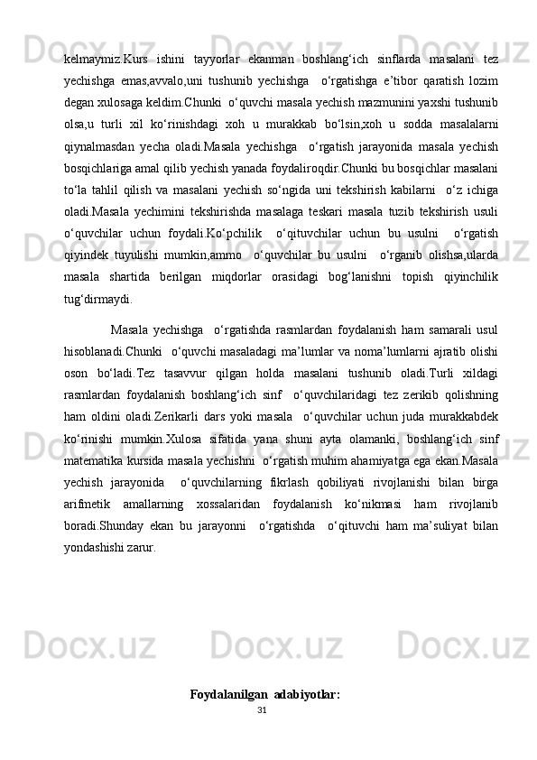 kelmaymiz.Kurs   ishini   tayyorlar   ekanman   boshlang‘ich   sinflarda   masalani   tez
yechishga   emas,avvalo,uni   tushunib   yechishga     o‘rgatishga   e’tibor   qaratish   lozim
degan xulosaga keldim.Chunki  o‘quvchi masala yechish mazmunini yaxshi tushunib
olsa,u   turli   xil   ko‘rinishdagi   xoh   u   murakkab   bo‘lsin,xoh   u   sodda   masalalarni
qiynalmasdan   yecha   oladi.Masala   yechishga     o‘rgatish   jarayonida   masala   yechish
bosqichlariga amal qilib yechish yanada foydaliroqdir.Chunki bu bosqichlar masalani
to‘la   tahlil   qilish   va   masalani   yechish   so‘ngida   uni   tekshirish   kabilarni     o‘z   ichiga
oladi.Masala   yechimini   tekshirishda   masalaga   teskari   masala   tuzib   tekshirish   usuli
o‘quvchilar   uchun   foydali.Ko‘pchilik     o‘qituvchilar   uchun   bu   usulni     o‘rgatish
qiyindek   tuyulishi   mumkin,ammo     o‘quvchilar   bu   usulni     o‘rganib   olishsa,ularda
masala   shartida   berilgan   miqdorlar   orasidagi   bog‘lanishni   topish   qiyinchilik
tug‘dirmaydi.
                  Masala   yechishga     o‘rgatishda   rasmlardan   foydalanish   ham   samarali   usul
hisoblanadi.Chunki    o‘quvchi masaladagi  ma’lumlar va noma’lumlarni ajratib olishi
oson   bo‘ladi.Tez   tasavvur   qilgan   holda   masalani   tushunib   oladi.Turli   xildagi
rasmlardan   foydalanish   boshlang‘ich   sinf     o‘quvchilaridagi   tez   zerikib   qolishning
ham   oldini   oladi.Zerikarli   dars   yoki   masala     o‘quvchilar   uchun   juda   murakkabdek
ko‘rinishi   mumkin.Xulosa   sifatida   yana   shuni   ayta   olamanki,   boshlang‘ich   sinf
matematika kursida masala yechishni   o‘rgatish muhim ahamiyatga ega ekan.Masala
yechish   jarayonida     o‘quvchilarning   fikrlash   qobiliyati   rivojlanishi   bilan   birga
arifmetik   amallarning   xossalaridan   foydalanish   ko‘nikmasi   ham   rivojlanib
boradi.Shunday   ekan   bu   jarayonni     o‘rgatishda     o‘qituvchi   ham   ma’suliyat   bilan
yondashishi zarur.
                                   
                               
                                         Foydalanilgan  adabiyotlar:
                                                                                       31 