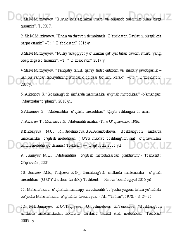 1.Sh.M.Mirziyoyev   “Buyuk   kelajagimizni   mard   va   olijanob   xalqimiz   bilan   birga
quramiz”. T; 2017.
2.   Sh.M.Mirziyoyev. “Erkin va farovon demokratik  O‘zbekiston Davlatini birgalikda
barpo etamiz” –T.: “ O‘zbekiston” 2016-y
3.Sh.M.Mirziyoyev. “Milliy taraqqiyot y o‘limizni qat’iyat   bilan davom ettirib, yangi
bosqichga ko‘taramiz”. –T.: “ O‘zbekiston” 2017 y.
4.Sh.M.Mirziyoyev.   “Tanqidiy   tahlil,   qat’iy   tartib-intizom   va   shaxsiy   javobgarlik   –
har   bir   rahbar   faoliyatining   kundalik   qoidasi   bo‘lishi   kerak”.   –T.:   “   O‘zbekiston”
2017y.
5. Аlixonov S, “Boshlang‘ich sinflarda matеmatika  o‘qitish mеtodikasi”,-Namangan:
“Мaruzalar to‘plami”, 2010-yil
6.Alixonov  S.  “Matematika   o‘qitish  metodikasi”  Qayta  ishlangan  II  nasri
7. Azlarov Т., Monsurov X . Matematik analiz. -Т.: « O‘qituvchi». 1986.
8.Bikbayeva   N.U,   R.I.Sidelnikova,G.A.Adambekova.   Boshlang‘ich   sinflarda
matematika     o‘qitish   metodikasi.   (   O‘rta   maktab   boshlang‘ich   sinf     o‘qituvchilari
uchun metodik qo‘llanma.) Toshkent. ― O‘qituvchi 2006 yil.
9.   Jumayev   M.E.,   „Matematika     o‘qitish   metodikasidan   praktikum“-   Toshkent.:
O‘qituvchi, 2004
10.   Jumaev   M.E,   Tadjieva   Z.G‗.   Boshlang‘ich   sinflarda   matematika     o‘qitish
metodikasi. (O O‘YU uchun darslik.) Toshkent. ―Fan va texnologiya  2015 yil.‖
11. Matematikani  o‘qitishda mantiqiy savodxonlik bo‘yicha yagona ta'lim yo‘nalishi
bo‘yicha Matematikani  o‘qitishda davomiylik. - M.: “Ta’lim”, 1978. - S. 24-36.
12.   M.E.Jumayev,   Z.G‘.Tadjiyeva,   O.Toshmetova,   Z.Yunusova   “Boshlang‘ich
sinflarda   matematikadan   fakultativ   darslarni   tashkil   etish   metodikasi”   Toshkent
2005– y.
                                                                                       32 