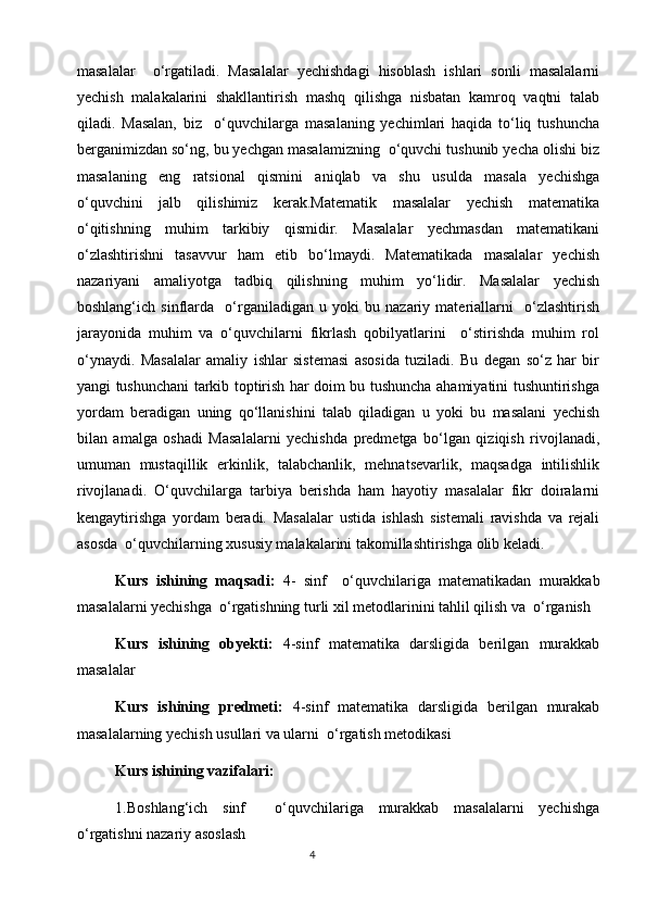 masalalar     o‘rgatiladi.   Masalalar   yechishdagi   hisoblash   ishlari   sonli   masalalarni
yechish   malakalarini   shakllantirish   mashq   qilishga   nisbatan   kamroq   vaqtni   talab
qiladi.   Masalan,   biz     o‘quvchilarga   masalaning   yechimlari   haqida   to‘liq   tushuncha
berganimizdan so‘ng, bu yechgan masalamizning  o‘quvchi tushunib yecha olishi biz
masalaning   eng   ratsional   qismini   aniqlab   va   shu   usulda   masala   yechishga
o‘quvchini   jalb   qilishimiz   kerak.Matematik   masalalar   yechish   matematika
o‘qitishning   muhim   tarkibiy   qismidir.   Masalalar   yechmasdan   matematikani
o‘zlashtirishni   tasavvur   ham   etib   bo‘lmaydi.   Matematikada   masalalar   yechish
nazariyani   amaliyotga   tadbiq   qilishning   muhim   yo‘lidir.   Masalalar   yechish
boshlang‘ich   sinflarda     o‘rganiladigan   u   yoki   bu   nazariy   materiallarni     o‘zlashtirish
jarayonida   muhim   va   o‘quvchilarni   fikrlash   qobilyatlarini     o‘stirishda   muhim   rol
o‘ynaydi.   Masalalar   amaliy   ishlar   sistemasi   asosida   tuziladi.   Bu   degan   so‘z   har   bir
yangi tushunchani tarkib toptirish har doim bu tushuncha ahamiyatini tushuntirishga
yordam   beradigan   uning   qo‘llanishini   talab   qiladigan   u   yoki   bu   masalani   yechish
bilan   amalga   oshadi   Masalalarni   yechishda   predmetga   bo‘lgan   qiziqish   rivojlanadi,
umuman   mustaqillik   erkinlik,   talabchanlik,   mehnatsevarlik,   maqsadga   intilishlik
rivojlanadi.   O‘quvchilarga   tarbiya   berishda   ham   hayotiy   masalalar   fikr   doiralarni
kengaytirishga   yordam   beradi.   Masalalar   ustida   ishlash   sistemali   ravishda   va   rejali
asosda  o‘quvchilarning xususiy malakalarini takomillashtirishga olib keladi.
Kurs   ishining   maqsadi:   4-   sinf     o‘quvchilariga   matematikadan   murakkab
masalalarni yechishga  o‘rgatishning turli xil metodlarinini tahlil qilish va  o‘rganish
Kurs   ishining   obyekti:   4-sinf   matematika   darsligida   berilgan   murakkab
masalalar
Kurs   ishining   predmeti:   4-sinf   matematika   darsligida   berilgan   murakab
masalalarning yechish usullari va ularni  o‘rgatish metodikasi
Kurs ishining vazifalari:
1.Boshlang‘ich   sinf     o‘quvchilariga   murakkab   masalalarni   yechishga
o‘rgatishni nazariy asoslash
                                                                                       4 
