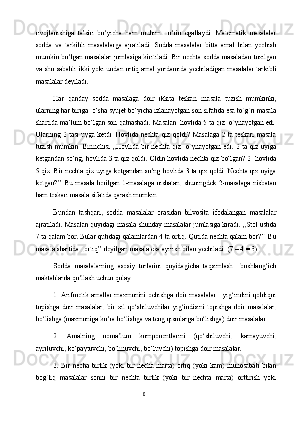 rivоjlаnishigа   tа’siri   bo‘yichа   hаm   muhim     o‘rin   egаllаydi.   Matematik   masalalar
sodda   va   tarkibli   masalalarga   ajratiladi.   Sodda   masalalar   bitta   amal   bilan   yechish
mumkin bo‘lgan masalalar jumlasiga kiritiladi. Bir nechta sodda masaladan tuzilgan
va shu sababli ikki yoki undan ortiq amal yordamida yechiladigan masalalar tarkibli
masalalar deyiladi.
Har   qanday   sodda   masalaga   doir   ikkita   teskari   masala   tuzish   mumkinki,
ularning har biriga  o‘sha syujet bo‘yicha izlanayotgan son sifatida esa to‘g‘ri masala
shartida ma’lum bo‘lgan son qatnashadi. Masalan: hovlida 5 ta qiz  o‘ynayotgan edi.
Ularning   2  tasi   uyga   ketdi.   Hovlida  nechta   qiz   qoldi?  Masalaga   2   ta  teskari   masala
tuzish   mumkin.  Birinchisi   ,,Hovlida  bir   nechta   qiz     o‘ynayotgan   edi.  2   ta  qiz   uyiga
ketgandan so‘ng, hovlida 3 ta qiz qoldi. Oldin hovlida nechta qiz bo‘lgan? 2- hovlida
5 qiz. Bir nechta qiz uyiga ketgandan so‘ng hovlida 3 ta qiz qoldi. Nechta qiz uyiga
ketgan?’’  Bu masala berilgan 1-masalaga nisbatan,  shuningdek 2-masalaga  nisbatan
ham teskari masala sifatida qarash mumkin.
Bundan   tashqari,   sodda   masalalar   orasidan   bilvosita   ifodalangan   masalalar
ajratiladi. Masalan quyidagi masala shunday masalalar jumlasiga kiradi. ,,Stol ustida
7 ta qalam bor. Bular qutidagi qalamlardan 4 ta ortiq. Qutida nechta qalam bor?’’ Bu
masala shartida ,,ortiq’’ deyilgan masala esa ayirish bilan yechiladi: (7 – 4 = 3).
Sodda   masalalarning   asosiy   turlarini   quyidagicha   taqsimlash     boshlang‘ich
maktablarda qo‘llash uchun qulay:
1. Arifmetik amallar mazmunini  ochishga doir  masalalar  : yig‘indini qoldiqni
topishga   doir   masalalar,   bir   xil   qo‘shiluvchilar   yig‘indisini   topishga   doir   masalalar,
bo‘lishga (mazmuniga ko‘ra bo‘lishga va teng qismlarga bo‘lishga) doir masalalar.
2.   Amalning   noma’lum   komponentlarini   (qo‘shiluvchi,   kamayuvchi,
ayriluvchi, ko‘paytuvchi, bo‘linuvchi, bo‘luvchi) topishga doir masalalar.   
3.   Bir   necha   birlik   (yoki   bir   necha   marta)   ortiq   (yoki   kam)   munosabati   bilan
bog‘liq   masalalar   sonni   bir   nechta   birlik   (yoki   bir   nechta   marta)   orttirish   yoki
                                                                                       8 