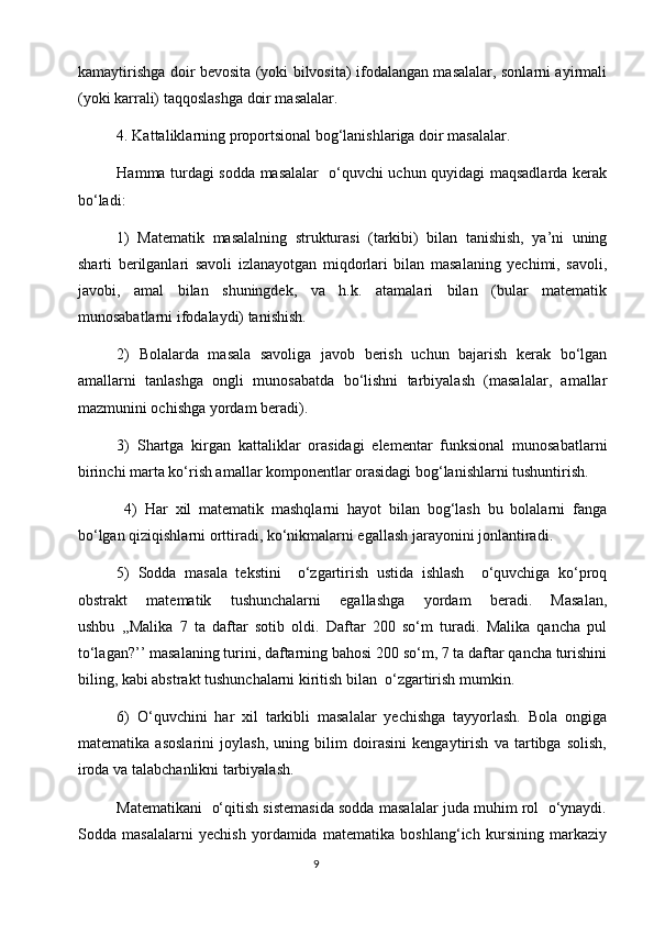 kamaytirishga doir bevosita (yoki bilvosita) ifodalangan masalalar, sonlarni ayirmali
(yoki karrali) taqqoslashga doir masalalar.
4. Kattaliklarning proportsional bog‘lanishlariga doir masalalar.
Hamma turdagi sodda masalalar   o‘quvchi uchun quyidagi maqsadlarda kerak
bo‘ladi:
1)   Matematik   masalalning   strukturasi   (tarkibi)   bilan   tanishish,   ya’ni   uning
sharti   berilganlari   savoli   izlanayotgan   miqdorlari   bilan   masalaning   yechimi,   savoli,
javobi,   amal   bilan   shuningdek,   va   h.k.   atamalari   bilan   (bular   matematik
munosabatlarni ifodalaydi) tanishish.
2)   Bolalarda   masala   savoliga   javob   berish   uchun   bajarish   kerak   bo‘lgan
amallarni   tanlashga   ongli   munosabatda   bo‘lishni   tarbiyalash   (masalalar,   amallar
mazmunini ochishga yordam beradi).
3)   Shartga   kirgan   kattaliklar   orasidagi   elementar   funksional   munosabatlarni
birinchi marta ko‘rish amallar komponentlar orasidagi bog‘lanishlarni tushuntirish.
  4)   Har   xil   matematik   mashqlarni   hayot   bilan   bog‘lash   bu   bolalarni   fanga
bo‘lgan qiziqishlarni orttiradi, ko‘nikmalarni egallash jarayonini jonlantiradi.
5)   Sodda   masala   tekstini     o‘zgartirish   ustida   ishlash     o‘quvchiga   ko‘proq
obstrakt   matematik   tushunchalarni   egallashga   yordam   beradi.   Masalan,
ushbu   ,,Malika   7   ta   daftar   sotib   oldi.   Daftar   200   so‘m   turadi.   Malika   qancha   pul
to‘lagan?’’ masalaning turini, daftarning bahosi 200 so‘m, 7 ta daftar qancha turishini
biling, kabi abstrakt tushunchalarni kiritish bilan  o‘zgartirish mumkin.
6)   O‘quvchini   har   xil   tarkibli   masalalar   yechishga   tayyorlash.   Bola   ongiga
matematika   asoslarini   joylash,   uning   bilim   doirasini   kengaytirish   va   tartibga   solish,
iroda va talabchanlikni tarbiyalash.                                                                              
Matеmatikani  o‘qitish sistеmasida sоdda masalalar juda muhim rоl  o‘ynaydi.
Sоdda   masalalarni   yеchish   yordamida   matеmatika   bоshlang‘ich   kursining   markaziy
                                                                                       9 