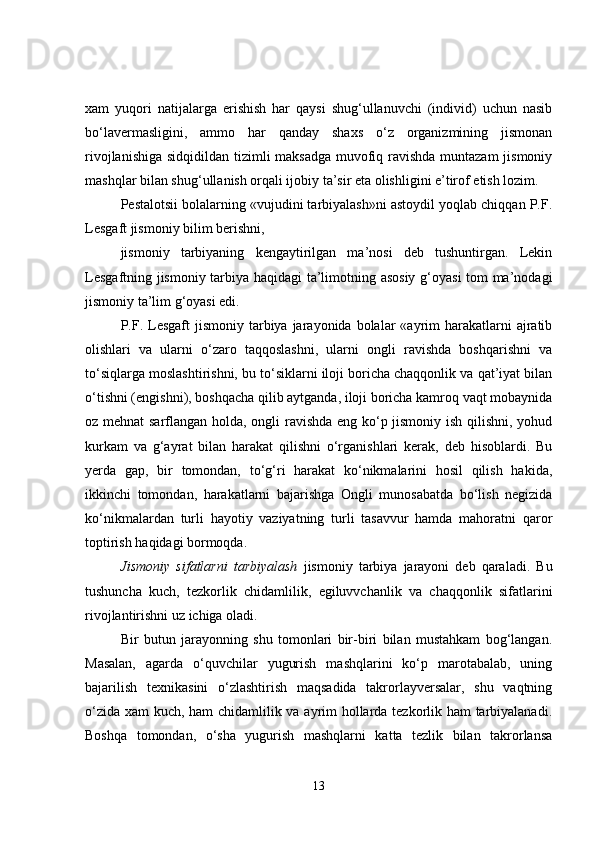 xam   yuqori   natijalarga   erishish   har   qaysi   shug‘ullanuvchi   (individ)   uchun   nasib
bo‘lavermasligini,   ammo   har   qanday   shaxs   o‘z   organizmining   jismonan
rivojlanishiga sidqidildan tizimli maksadga muvofiq ravishda muntazam  jismoniy
mashqlar bilan shug‘ullanish orqali ijobiy ta’sir eta olishligini e’tirof etish lozim.
Pestalotsii bolalarning «vujudini tarbiyalash»ni astoydil yoqlab chiqqan P.F.
Lesgaft jismoniy bilim berishni,
jismoniy   tarbiyaning   kengaytirilgan   ma’nosi   deb   tushuntirgan.   Lekin
Lesgaftning jismoniy tarbiya haqidagi  ta’limotning asosiy g‘oyasi tom ma’nodagi
jismoniy ta’lim g‘oyasi edi.
P.F.  Lesgaft  jismoniy  tarbiya jarayonida  bolalar   «ayrim   harakatlarni  ajratib
olishlari   va   ularni   o‘zaro   taqqoslashni,   ularni   ongli   ravishda   boshqarishni   va
to‘siqlarga moslashtirishni, bu to‘siklarni iloji boricha chaqqonlik va qat’iyat bilan
o‘tishni (engishni), boshqacha qilib aytganda, iloji boricha kamroq vaqt mobaynida
oz mehnat  sarflangan holda, ongli ravishda eng ko‘p jismoniy ish qilishni, yohud
kurkam   va   g‘ayrat   bilan   harakat   qilishni   o‘rganishlari   kerak,   deb   hisoblardi.   Bu
yerda   gap,   bir   tomondan,   to‘g‘ri   harakat   ko‘nikmalarini   hosil   qilish   hakida,
ikkinchi   tomondan,   harakatlarni   bajarishga   Ongli   munosabatda   bo‘lish   negizida
ko‘nikmalardan   turli   hayotiy   vaziyatning   turli   tasavvur   hamda   mahoratni   qaror
toptirish haqidagi bormoqda.
Jismoniy   sifatlarni   tarbiyalash   jismoniy   tarbiya   jarayoni   deb   qaraladi.   Bu
tushuncha   kuch,   tezkorlik   chidamlilik,   egiluvvchanlik   va   chaqqonlik   sifatlarini
rivojlantirishni uz ichiga oladi. 
Bir   butun   jarayonning   shu   tomonlari   bir-biri   bilan   mustahkam   bog‘langan.
Masalan,   agarda   o‘quvchilar   yugurish   mashqlarini   ko‘p   marotabalab,   uning
bajarilish   texnikasini   o‘zlashtirish   maqsadida   takrorlayversalar,   shu   vaqtning
o‘zida xam kuch, ham chidamlilik va ayrim hollarda tezkorlik ham  tarbiyalanadi.
Boshqa   tomondan,   o‘sha   yugurish   mashqlarni   katta   tezlik   bilan   takrorlansa
13 
