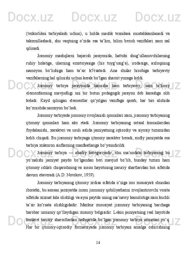 (tezkorlikni   tarbiyalash   uchun),   u   holda   mashk   texnikasi   mustahkamlanadi   va
takomillashadi,   shu   vaqtning   o‘zida   esa   ta’lim,   bilim   berish   vazifalari   xam   xal
qilinadi.
Jismoniy   mashqlarni   bajarish   jarayonida,   hattoki   shug‘ullanuvchilarning
ruhiy   holatiga,   ularning   emotsiyasiga   (his   tuyg‘usig‘a),   irodasiga,   axloqining
namoyon   bo‘lishiga   ham   ta’sir   k5'rsatadi.   Ana   shular   hisobiga   tarbiyaviy
vazifalarning hal qilinishi uchun kerak bo‘lgan sharoit yuzaga keldi.
Jismoniy   tarbiya   jarayonida   hamisha   ham   tarbiyaviy,   xam   ta’limiy
elementlarning   mavjudligi   uni   bir   butun   pedagogik   jarayon   deb   karashga   olib
keladi.   Kayd   qilingan   elementlar   qo‘yilgan   vazifaga   qarab,   har   biri   alohida
ko‘rinishda namoyon bo‘ladi.
Jismoniy tarbiyada jismoniy rivojlanish qonunlari xam, jismoniy tarbiyaning
ijtimoiy   qonunlari   ham   aks   etadi.   Jismoniy   tarbiyaning   sotsial   konunlaridan
foydalanishi,  xarakteri  va  usuli  aslida  jamiyatning iqtisodiy  va siyosiy  tuzumidan
kelib chiqadi. Bu jismoniy tarbiyaga ijtimoiy xarakter beradi, sinfiy jamiyatda esa
tarbiya xukmron sinflarning manfaatlariga bo‘ysundirildi.
Jismoniy   tarbiya   —   abadiy   kategoriyadir,   shu   ma’nodaki   tarbiyaning   bu
yo‘nalishi   jamiyat   paydo   bo‘lgandan   beri   mavjud   bo‘lib,   bunday   tuzum   ham
ijtimoiy ishlab chiqarishning va inson hayotining zaruriy shartlaridan biri  sifatida
davom etaveradi (A.D. Novikov, 1959).
Jismoniy   tarbiyaning  ijtimoiy  xrdisa   sifatida  o‘ziga  xos  xususiyati  shundan
iboratki, bu asosan jamiyatda inson jismoniy qobiliyatlarini rivojlantiruvchi vosita
sifatida xizmat kila olishligi va ayni paytda uning ma’naviy kamolotiga xam kuchli
ta’sir   ko‘rsata   olishligidadir.   Mazkur   xususiyat   jismoniy   tarbiyaning   barchaga
barobar   umumiy qo‘llaydigan  xususiy   belgisidir. Lekin jamiyatning  real   hayotida
konkret   tarixiy   sharoitlardan   tashqarida   bo‘lgan   jismoniy   tarbiya   umuman   yo‘q.
Har   bir   ijtimoiy-iqtisodiy   formatsiyada   jismoniy   tarbiyani   amalga   oshirishning
14 