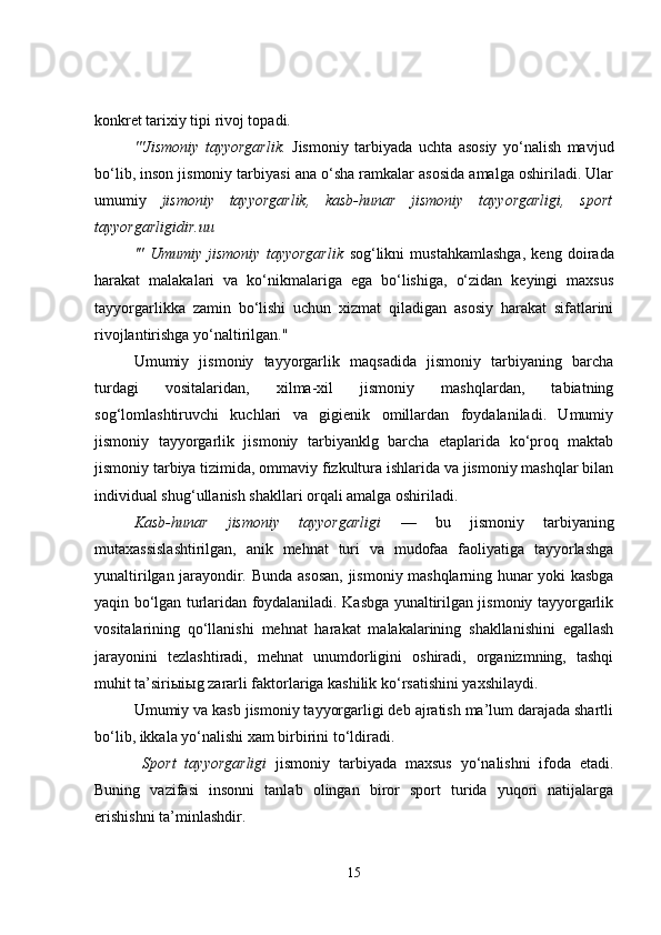 konkret tarixiy tipi rivoj topadi.
'''Jismoniy   tayyorgarlik.   Jismoniy   tarbiyada   uchta   asosiy   yo‘nalish   mavjud
bo‘lib, inson jismoniy tarbiyasi ana o‘sha ramkalar asosida amalga oshiriladi. Ular
umumiy   jismoniy   tayyorgarlik,   kasb-hunar   jismoniy   tayyorgarligi,   sport
tayyorgarligidir.uu
'"   Umumiy   jismoniy   tayyorgarlik   sog‘likni   mustahkamlashga,   keng   doirada
harakat   malakalari   va   ko‘nikmalariga   ega   bo‘lishiga,   o‘zidan   keyingi   maxsus
tayyorgarlikka   zamin   bo‘lishi   uchun   xizmat   qiladigan   asosiy   harakat   sifatlarini
rivojlantirishga yo‘naltirilgan."
Umumiy   jismoniy   tayyorgarlik   maqsadida   jismoniy   tarbiyaning   barcha
turdagi   vositalaridan,   xilma-xil   jismoniy   mashqlardan,   tabiatning
sog‘lomlashtiruvchi   kuchlari   va   gigienik   omillardan   foydalaniladi.   Umumiy
jismoniy   tayyorgarlik   jismoniy   tarbiyanklg   barcha   etaplarida   ko‘proq   maktab
jismoniy tarbiya tizimida, ommaviy fizkultura ishlarida va jismoniy mashqlar bilan
individual shug‘ullanish shakllari orqali amalga oshiriladi.
Kasb-hunar   jismoniy   tayyorgarligi   —   bu   jismoniy   tarbiyaning
mutaxassislashtirilgan,   anik   mehnat   turi   va   mudofaa   faoliyatiga   tayyorlashga
yunaltirilgan jarayondir .   Bunda asosan, jismoniy mashqlarning hunar yoki kasbga
yaqin bo‘lgan turlaridan foydalaniladi. Kasbga yunaltirilgan jismoniy tayyorgarlik
vositalarining   qo‘llanishi   mehnat   harakat   malakalarining   shakllanishini   egallash
jarayonini   tezlashtiradi,   mehnat   unumdorligini   oshiradi,   organizmning,   tashqi
muhit ta’siri ы i ы g zararli faktorlariga kashilik ko‘rsatishini yaxshilaydi.
Umumiy va kasb jismoniy tayyorgarligi deb ajratish ma’lum darajada shartli
bo‘lib, ikkala yo‘nalishi xam birbirini to‘ldiradi.
  Sport   tayyorgarligi   jismoniy   tarbiyada   maxsus   yo‘nalishni   ifoda   etadi.
Buning   vazifasi   insonni   tanlab   olingan   biror   sport   turida   yuqori   natijalarga
erishishni ta’minlashdir.
15