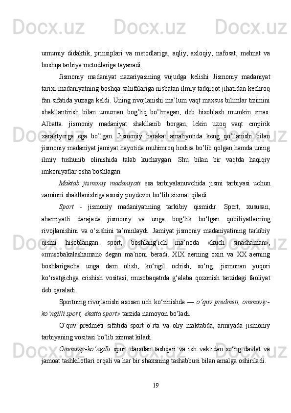 umumiy   didaktik,   prinsiplari   va   metodlariga,   aqliy,   axloqiy,   nafosat,   mehnat   va
boshqa tarbiya metodlariga tayanadi. 
Jismoniy   madaniyat   nazariyasining   vujudga   kelishi   Jismoniy   madaniyat
tarixi madaniyatning boshqa sahifalariga nisbatan ilmiy tadqiqot jihatidan kechroq
fan sifatida yuzaga keldi. Uning rivojlanishi ma’lum vaqt maxsus bilimlar tizimini
shakllantirish   bilan   umuman   bog’liq   bo’lmagan,   deb   hisoblash   mumkin   emas.
Albatta.   jismoniy   madaniyat   shakllanib   borgan,   lekin   uzoq   vaqt   empirik
xaraktyerga   ega   bo’lgan.   Jismoniy   harakat   amaliyotida   keng   qo’llanishi   bilan
jismoniy madaniyat jamiyat hayotida muhimroq hodisa bo’lib qolgan hamda uning
ilmiy   tushunib   olinishida   talab   kuchaygan.   Shu   bilan   bir   vaqtda   haqiqiy
imkoniyatlar osha boshlagan.
Maktab   jismoniy   madaniyati   esa   tarbiyalanuvchida   jismi   tarbiyasi   uchun
zaminni shakllanishiga asosiy poydevor bo‘lib xizmat qiladi.
Sport   -   jismoniy   madaniyatining   tarkibiy   qismidir.   Sport,   xususan,
ahamiyatli   darajada   jismoniy   va   unga   bog‘lik   bo‘lgan   qobiliyatlarning
rivojlanishini   va   o‘sishini   ta’minlaydi.   Jamiyat   jismoniy   madaniyatining   tarkibiy
qismi   hisoblangan   sport,   boshlang‘ich   ma’noda   «kuch   sinashaman»,
«musobakalashaman»   degan   ma’noni   beradi.   XIX   aerning   oxiri   va   XX   aerning
boshlarigacha   unga   dam   olish,   ko‘ngil   ochish,   so‘ng,   jismonan   yuqori
ko‘rsatgichga   erishish   vositasi,   musobaqatrda   g‘alaba   qozonish   tarzidagi   faoliyat
deb qaraladi.
Sportning rivojlanishi asosan uch ko‘rinishda —   o‘quv predmeti, ommaviy-
ko‘ngilli sport, «katta sport»  tarzida namoyon bo‘ladi.
O‘quv   predmeti   sifatida   sport   o‘rta   va   oliy   maktabda,   armiyada   jismoniy
tarbiyaning vositasi bo‘lib xizmat kiladi.
Ommaviy-ko‘ngilli   sport   darsdan   tashqari   va   ish   vaktidan   so‘ng   davlat   va
jamoat tashkilotlari orqali va har bir shaxsning tashabbusi bilan amalga oshiriladi.
19