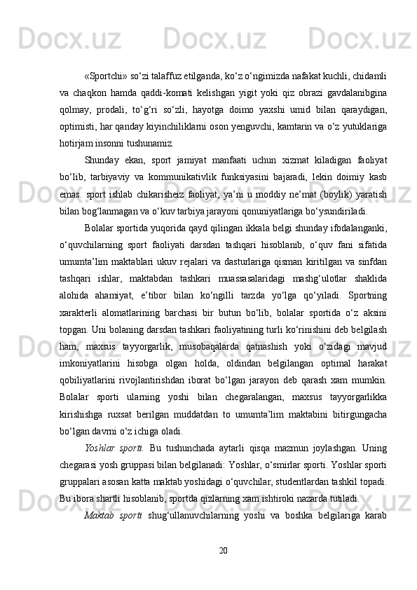 «Sportchi» so‘zi talaffuz etilganda, ko‘z o‘ngimizda nafakat kuchli, chidamli
va   chaqkon   hamda   qaddi-komati   kelishgan   yigit   yoki   qiz   obrazi   gavdalanibgina
qolmay,   prodali,   to‘g‘ri   so‘zli,   hayotga   doimo   yaxshi   umid   bilan   qaraydigan,
optimisti, har qanday kiyinchiliklarni oson yenguvchi, kamtarin va o‘z yutuklariga
hotirjam insonni tushunamiz.
Shunday   ekan,   sport   jamiyat   manfaati   uchun   xizmat   kiladigan   faoliyat
bo‘lib,   tarbiyaviy   va   kommunikativlik   funksiyasini   bajaradi,   lekin   doimiy   kasb
emas.   sport   ishlab   chikarisheiz   faoliyat,   ya’ni   u   moddiy   ne’mat   (boylik)   yaratish
bilan bog‘lanmagan va o‘kuv tarbiya jarayoni qonuniyatlariga bo‘ysundiriladi.
Bolalar sportida yuqorida qayd qilingan ikkala belgi shunday ifodalanganki,
o‘quvchilarning   sport   faoliyati   darsdan   tashqari   hisoblanib,   o‘quv   fani   sifatida
umumta’lim   maktablari   ukuv  rejalari   va   dasturlariga  qisman   kiritilgan   va   sinfdan
tashqari   ishlar,   maktabdan   tashkari   muassasalaridagi   mashg‘ulotlar   shaklida
alohida   ahamiyat,   e’tibor   bilan   ko‘ngilli   tarzda   yo‘lga   qo‘yiladi.   Sportning
xarakterli   alomatlarining   barchasi   bir   butun   bo‘lib,   bolalar   sportida   o‘z   aksini
topgan. Uni bolaning darsdan tashkari faoliyatining turli ko‘rinishini deb belgilash
ham,   maxsus   tayyorgarlik,   musobaqalarda   qatnashish   yoki   o‘zidagi   mavjud
imkoniyatlarini   hisobga   olgan   holda,   oldindan   belgilangan   optimal   harakat
qobiliyatlarini   rivojlantirishdan   iborat   bo‘lgan   jarayon   deb   qarash   xam   mumkin.
Bolalar   sporti   ularning   yoshi   bilan   chegaralangan,   maxsus   tayyorgarlikka
kirishishga   ruxsat   berilgan   muddatdan   to   umumta’lim   maktabini   bitirgungacha
bo‘lgan davrni o‘z ichiga oladi.
Yoshlar   sporti.   Bu   tushunchada   aytarli   qisqa   mazmun   joylashgan.   Uning
chegarasi yosh gruppasi bilan belgilanadi: Yoshlar, o‘smirlar sporti. Yoshlar sporti
gruppalari asosan katta maktab yoshidagi o‘quvchilar, studentlardan tashkil topadi.
Bu ibora shartli hisoblanib, sportda qizlarning xam ishtiroki nazarda tutiladi.
Maktab   sporti   shug‘ullanuvchilarning   yoshi   va   boshka   belgilariga   karab
20